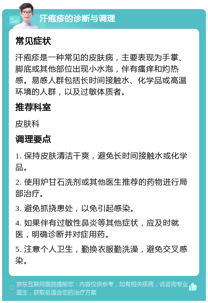 汗疱疹的诊断与调理 常见症状 汗疱疹是一种常见的皮肤病，主要表现为手掌、脚底或其他部位出现小水泡，伴有瘙痒和灼热感。易感人群包括长时间接触水、化学品或高温环境的人群，以及过敏体质者。 推荐科室 皮肤科 调理要点 1. 保持皮肤清洁干爽，避免长时间接触水或化学品。 2. 使用炉甘石洗剂或其他医生推荐的药物进行局部治疗。 3. 避免抓挠患处，以免引起感染。 4. 如果伴有过敏性鼻炎等其他症状，应及时就医，明确诊断并对症用药。 5. 注意个人卫生，勤换衣服勤洗澡，避免交叉感染。