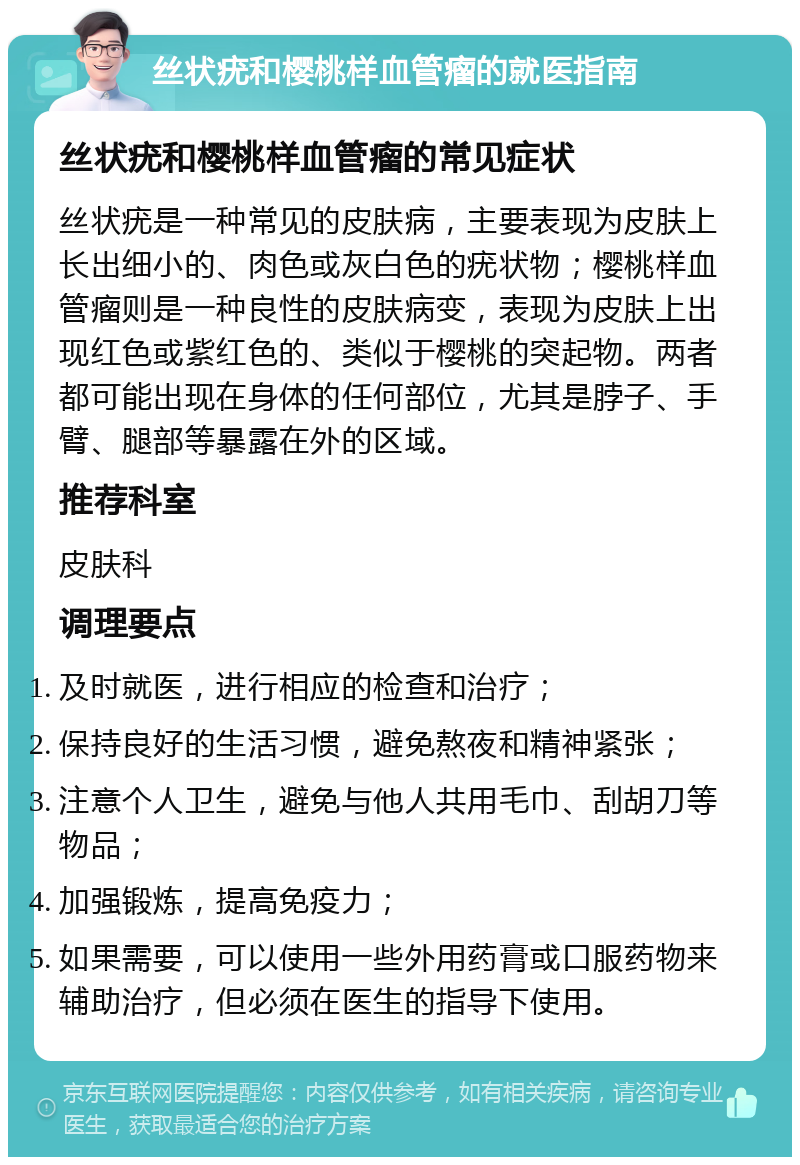 丝状疣和樱桃样血管瘤的就医指南 丝状疣和樱桃样血管瘤的常见症状 丝状疣是一种常见的皮肤病，主要表现为皮肤上长出细小的、肉色或灰白色的疣状物；樱桃样血管瘤则是一种良性的皮肤病变，表现为皮肤上出现红色或紫红色的、类似于樱桃的突起物。两者都可能出现在身体的任何部位，尤其是脖子、手臂、腿部等暴露在外的区域。 推荐科室 皮肤科 调理要点 及时就医，进行相应的检查和治疗； 保持良好的生活习惯，避免熬夜和精神紧张； 注意个人卫生，避免与他人共用毛巾、刮胡刀等物品； 加强锻炼，提高免疫力； 如果需要，可以使用一些外用药膏或口服药物来辅助治疗，但必须在医生的指导下使用。