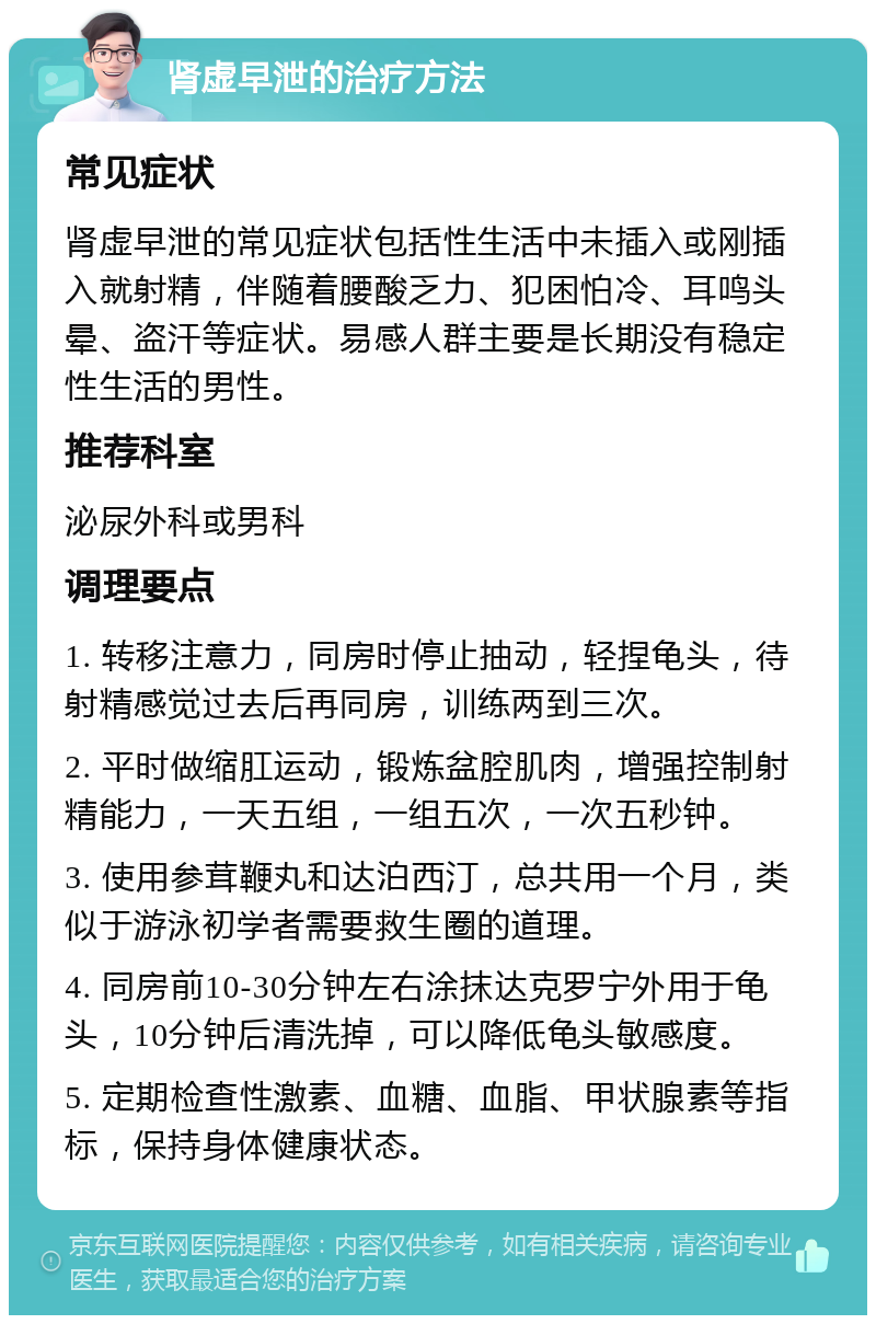 肾虚早泄的治疗方法 常见症状 肾虚早泄的常见症状包括性生活中未插入或刚插入就射精，伴随着腰酸乏力、犯困怕冷、耳鸣头晕、盗汗等症状。易感人群主要是长期没有稳定性生活的男性。 推荐科室 泌尿外科或男科 调理要点 1. 转移注意力，同房时停止抽动，轻捏龟头，待射精感觉过去后再同房，训练两到三次。 2. 平时做缩肛运动，锻炼盆腔肌肉，增强控制射精能力，一天五组，一组五次，一次五秒钟。 3. 使用参茸鞭丸和达泊西汀，总共用一个月，类似于游泳初学者需要救生圈的道理。 4. 同房前10-30分钟左右涂抹达克罗宁外用于龟头，10分钟后清洗掉，可以降低龟头敏感度。 5. 定期检查性激素、血糖、血脂、甲状腺素等指标，保持身体健康状态。