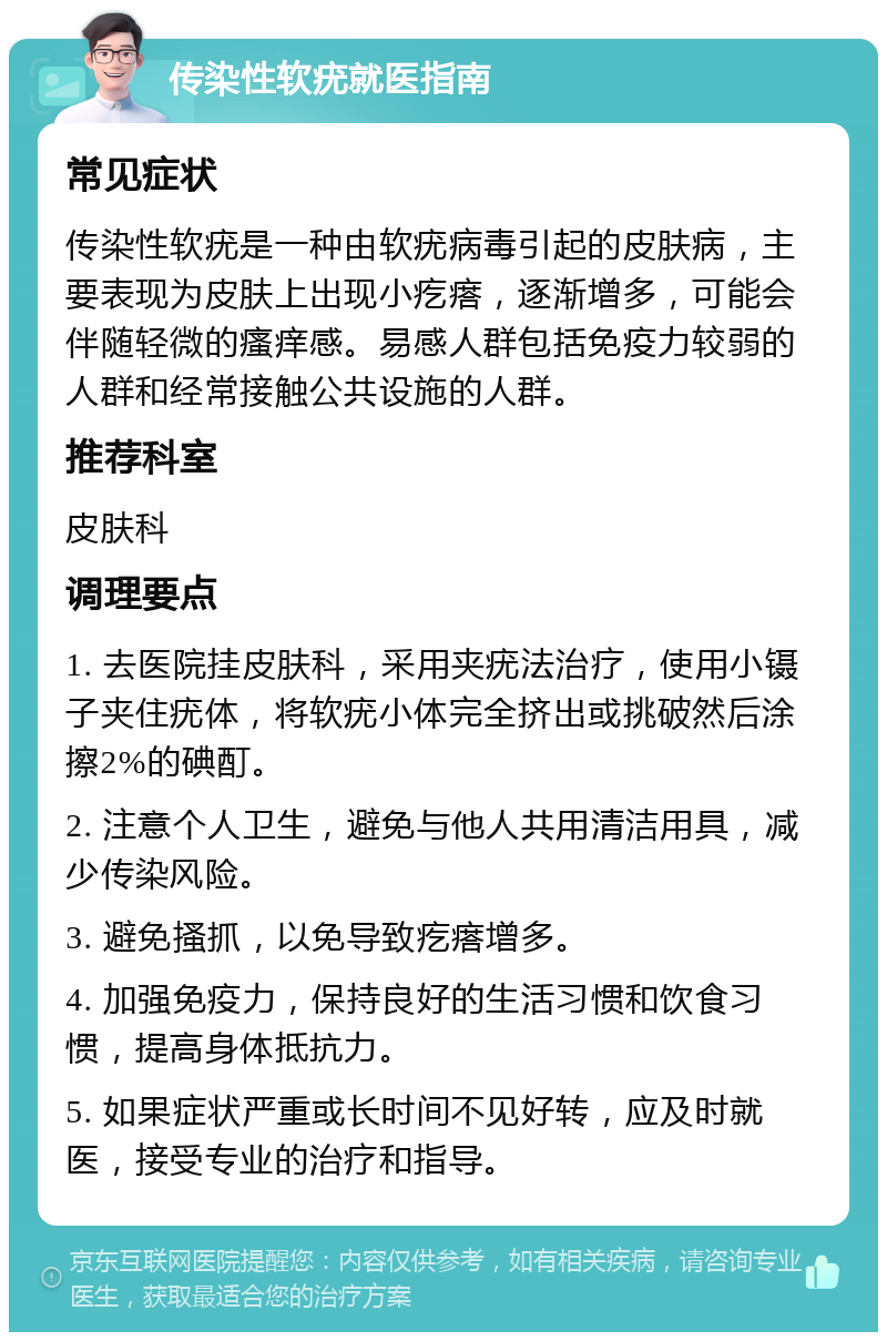 传染性软疣就医指南 常见症状 传染性软疣是一种由软疣病毒引起的皮肤病，主要表现为皮肤上出现小疙瘩，逐渐增多，可能会伴随轻微的瘙痒感。易感人群包括免疫力较弱的人群和经常接触公共设施的人群。 推荐科室 皮肤科 调理要点 1. 去医院挂皮肤科，采用夹疣法治疗，使用小镊子夹住疣体，将软疣小体完全挤出或挑破然后涂擦2%的碘酊。 2. 注意个人卫生，避免与他人共用清洁用具，减少传染风险。 3. 避免搔抓，以免导致疙瘩增多。 4. 加强免疫力，保持良好的生活习惯和饮食习惯，提高身体抵抗力。 5. 如果症状严重或长时间不见好转，应及时就医，接受专业的治疗和指导。