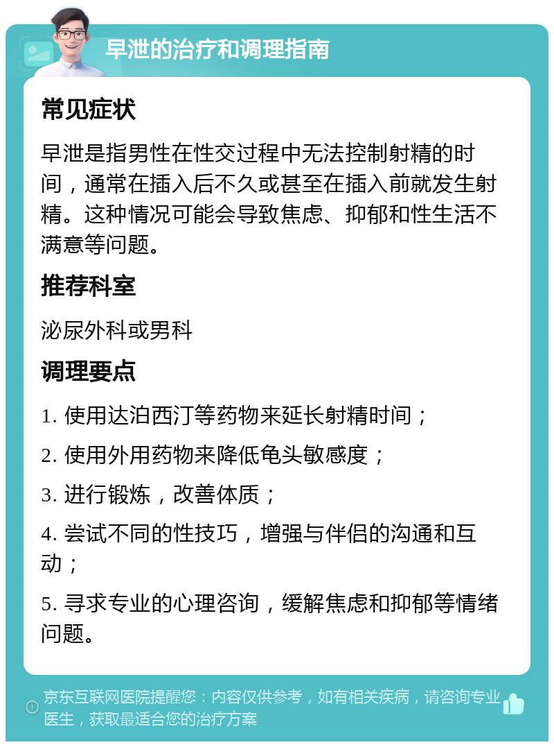 早泄的治疗和调理指南 常见症状 早泄是指男性在性交过程中无法控制射精的时间，通常在插入后不久或甚至在插入前就发生射精。这种情况可能会导致焦虑、抑郁和性生活不满意等问题。 推荐科室 泌尿外科或男科 调理要点 1. 使用达泊西汀等药物来延长射精时间； 2. 使用外用药物来降低龟头敏感度； 3. 进行锻炼，改善体质； 4. 尝试不同的性技巧，增强与伴侣的沟通和互动； 5. 寻求专业的心理咨询，缓解焦虑和抑郁等情绪问题。