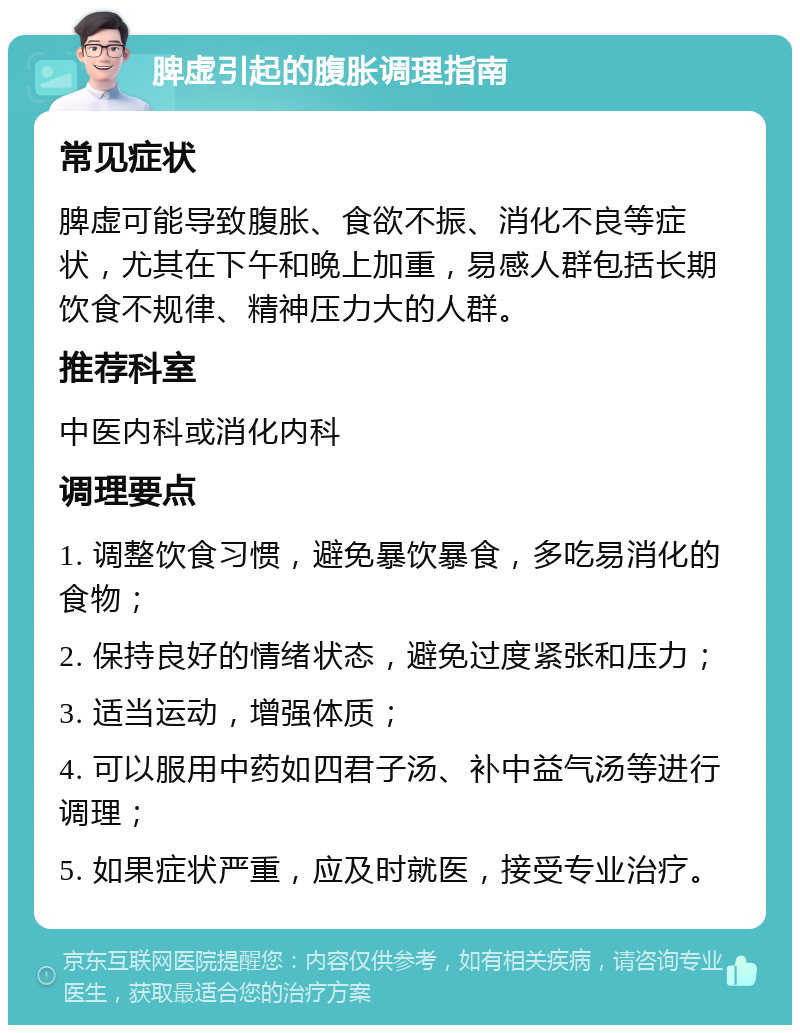 脾虚引起的腹胀调理指南 常见症状 脾虚可能导致腹胀、食欲不振、消化不良等症状，尤其在下午和晚上加重，易感人群包括长期饮食不规律、精神压力大的人群。 推荐科室 中医内科或消化内科 调理要点 1. 调整饮食习惯，避免暴饮暴食，多吃易消化的食物； 2. 保持良好的情绪状态，避免过度紧张和压力； 3. 适当运动，增强体质； 4. 可以服用中药如四君子汤、补中益气汤等进行调理； 5. 如果症状严重，应及时就医，接受专业治疗。