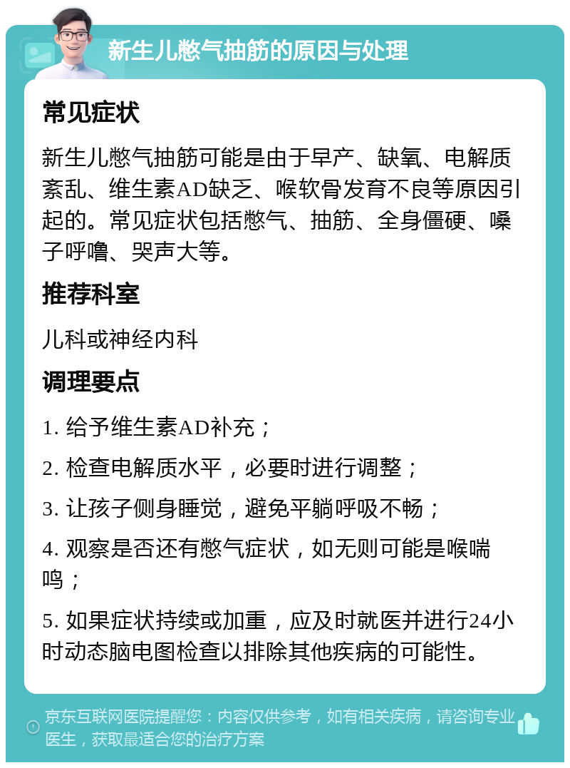 新生儿憋气抽筋的原因与处理 常见症状 新生儿憋气抽筋可能是由于早产、缺氧、电解质紊乱、维生素AD缺乏、喉软骨发育不良等原因引起的。常见症状包括憋气、抽筋、全身僵硬、嗓子呼噜、哭声大等。 推荐科室 儿科或神经内科 调理要点 1. 给予维生素AD补充； 2. 检查电解质水平，必要时进行调整； 3. 让孩子侧身睡觉，避免平躺呼吸不畅； 4. 观察是否还有憋气症状，如无则可能是喉喘鸣； 5. 如果症状持续或加重，应及时就医并进行24小时动态脑电图检查以排除其他疾病的可能性。