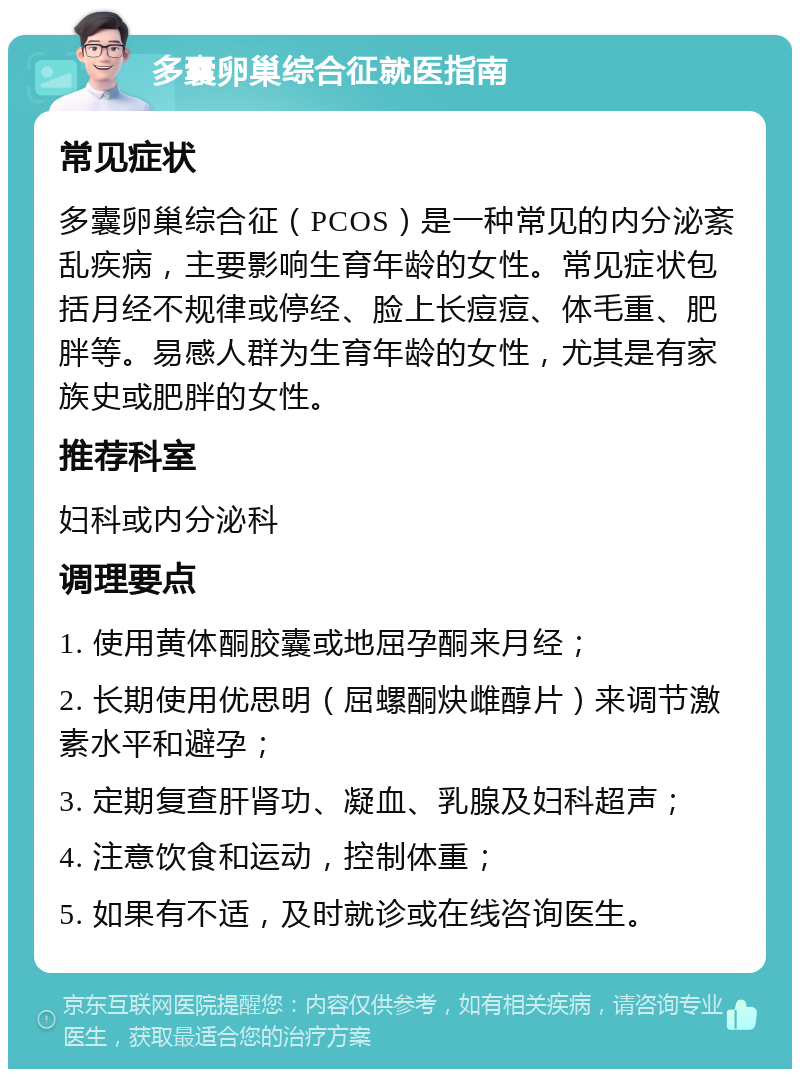 多囊卵巢综合征就医指南 常见症状 多囊卵巢综合征（PCOS）是一种常见的内分泌紊乱疾病，主要影响生育年龄的女性。常见症状包括月经不规律或停经、脸上长痘痘、体毛重、肥胖等。易感人群为生育年龄的女性，尤其是有家族史或肥胖的女性。 推荐科室 妇科或内分泌科 调理要点 1. 使用黄体酮胶囊或地屈孕酮来月经； 2. 长期使用优思明（屈螺酮炔雌醇片）来调节激素水平和避孕； 3. 定期复查肝肾功、凝血、乳腺及妇科超声； 4. 注意饮食和运动，控制体重； 5. 如果有不适，及时就诊或在线咨询医生。