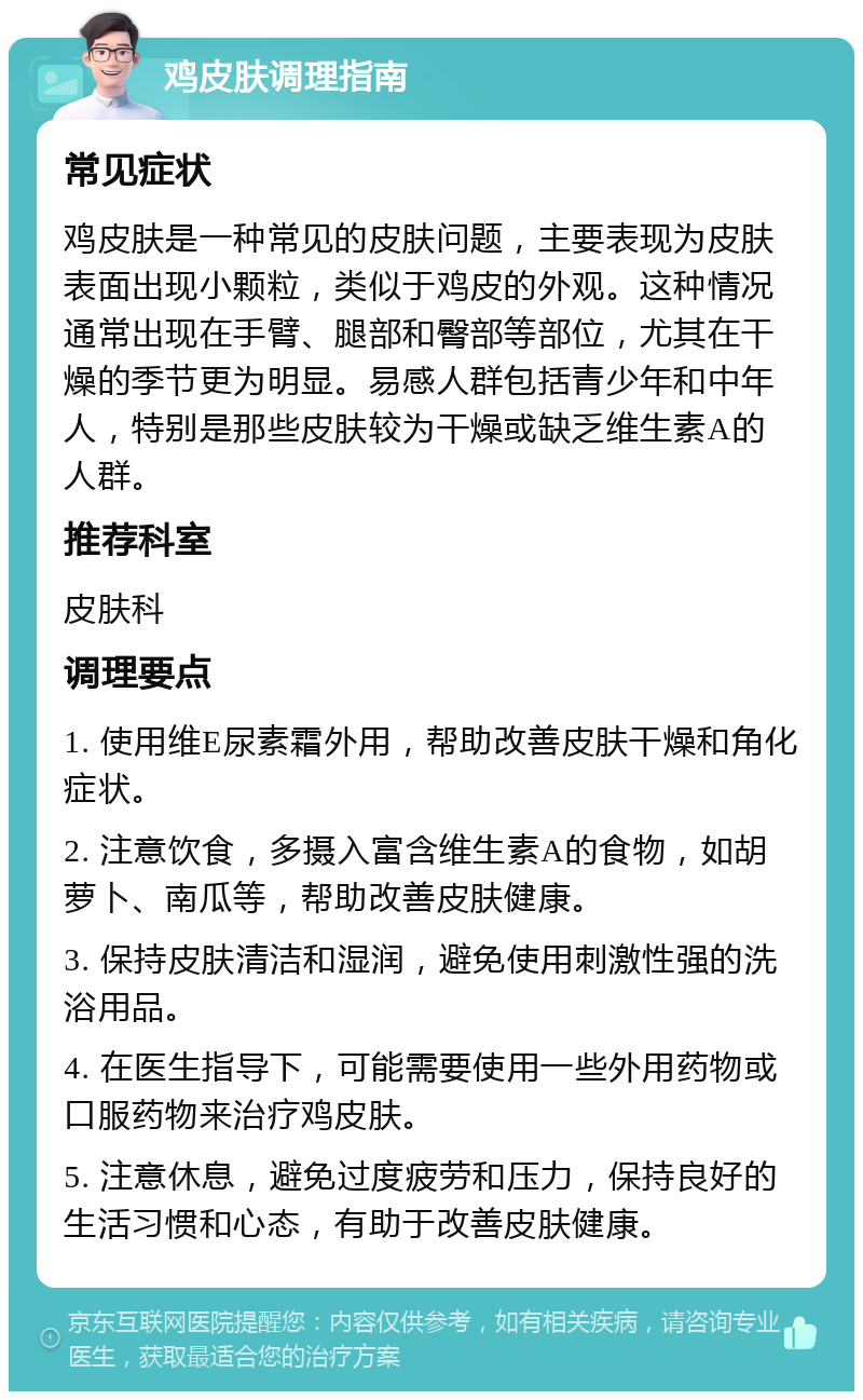 鸡皮肤调理指南 常见症状 鸡皮肤是一种常见的皮肤问题，主要表现为皮肤表面出现小颗粒，类似于鸡皮的外观。这种情况通常出现在手臂、腿部和臀部等部位，尤其在干燥的季节更为明显。易感人群包括青少年和中年人，特别是那些皮肤较为干燥或缺乏维生素A的人群。 推荐科室 皮肤科 调理要点 1. 使用维E尿素霜外用，帮助改善皮肤干燥和角化症状。 2. 注意饮食，多摄入富含维生素A的食物，如胡萝卜、南瓜等，帮助改善皮肤健康。 3. 保持皮肤清洁和湿润，避免使用刺激性强的洗浴用品。 4. 在医生指导下，可能需要使用一些外用药物或口服药物来治疗鸡皮肤。 5. 注意休息，避免过度疲劳和压力，保持良好的生活习惯和心态，有助于改善皮肤健康。