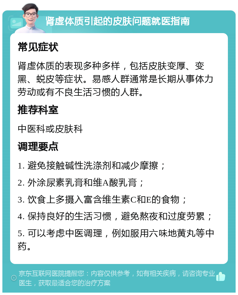 肾虚体质引起的皮肤问题就医指南 常见症状 肾虚体质的表现多种多样，包括皮肤变厚、变黑、蜕皮等症状。易感人群通常是长期从事体力劳动或有不良生活习惯的人群。 推荐科室 中医科或皮肤科 调理要点 1. 避免接触碱性洗涤剂和减少摩擦； 2. 外涂尿素乳膏和维A酸乳膏； 3. 饮食上多摄入富含维生素C和E的食物； 4. 保持良好的生活习惯，避免熬夜和过度劳累； 5. 可以考虑中医调理，例如服用六味地黄丸等中药。