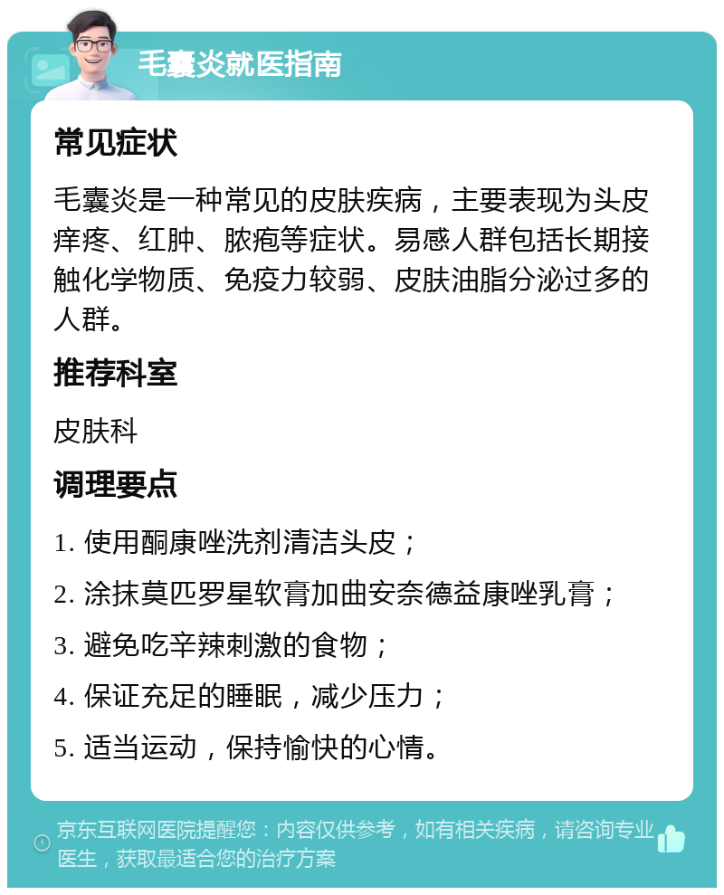 毛囊炎就医指南 常见症状 毛囊炎是一种常见的皮肤疾病，主要表现为头皮痒疼、红肿、脓疱等症状。易感人群包括长期接触化学物质、免疫力较弱、皮肤油脂分泌过多的人群。 推荐科室 皮肤科 调理要点 1. 使用酮康唑洗剂清洁头皮； 2. 涂抹莫匹罗星软膏加曲安奈德益康唑乳膏； 3. 避免吃辛辣刺激的食物； 4. 保证充足的睡眠，减少压力； 5. 适当运动，保持愉快的心情。