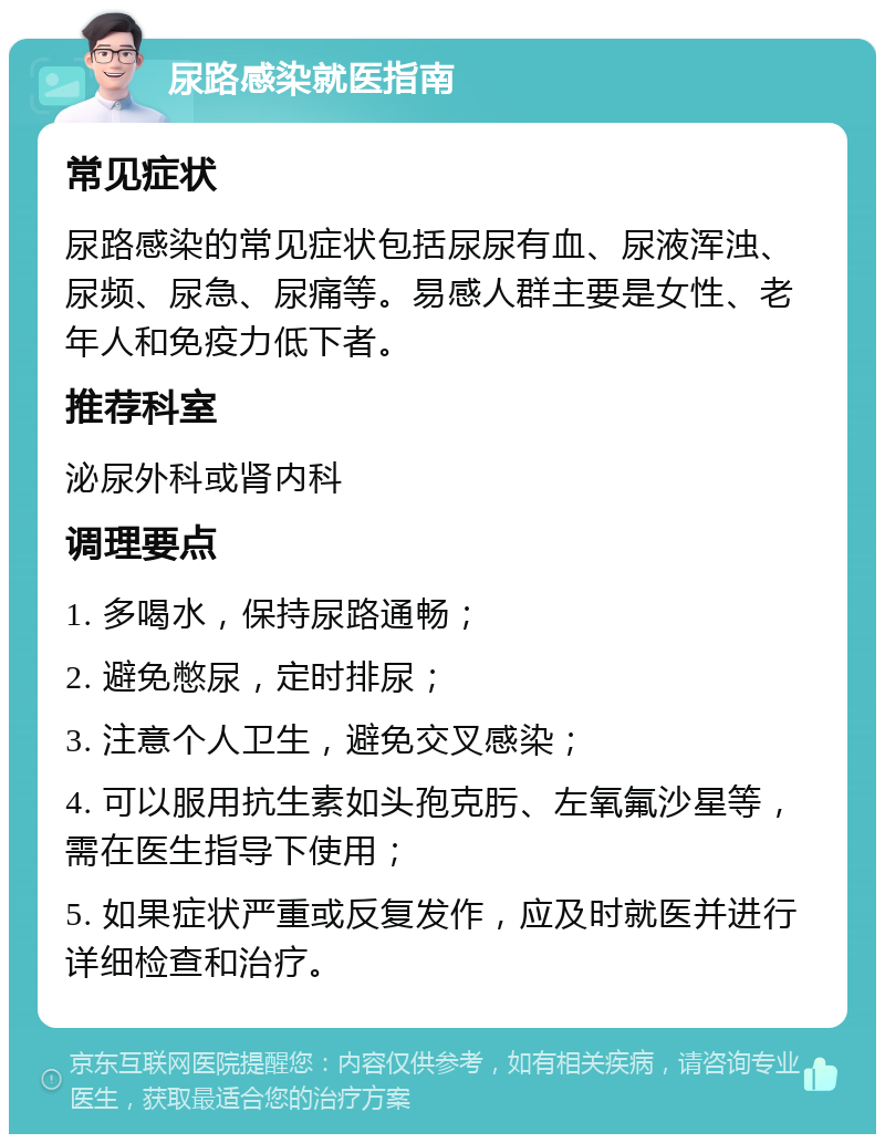 尿路感染就医指南 常见症状 尿路感染的常见症状包括尿尿有血、尿液浑浊、尿频、尿急、尿痛等。易感人群主要是女性、老年人和免疫力低下者。 推荐科室 泌尿外科或肾内科 调理要点 1. 多喝水，保持尿路通畅； 2. 避免憋尿，定时排尿； 3. 注意个人卫生，避免交叉感染； 4. 可以服用抗生素如头孢克肟、左氧氟沙星等，需在医生指导下使用； 5. 如果症状严重或反复发作，应及时就医并进行详细检查和治疗。