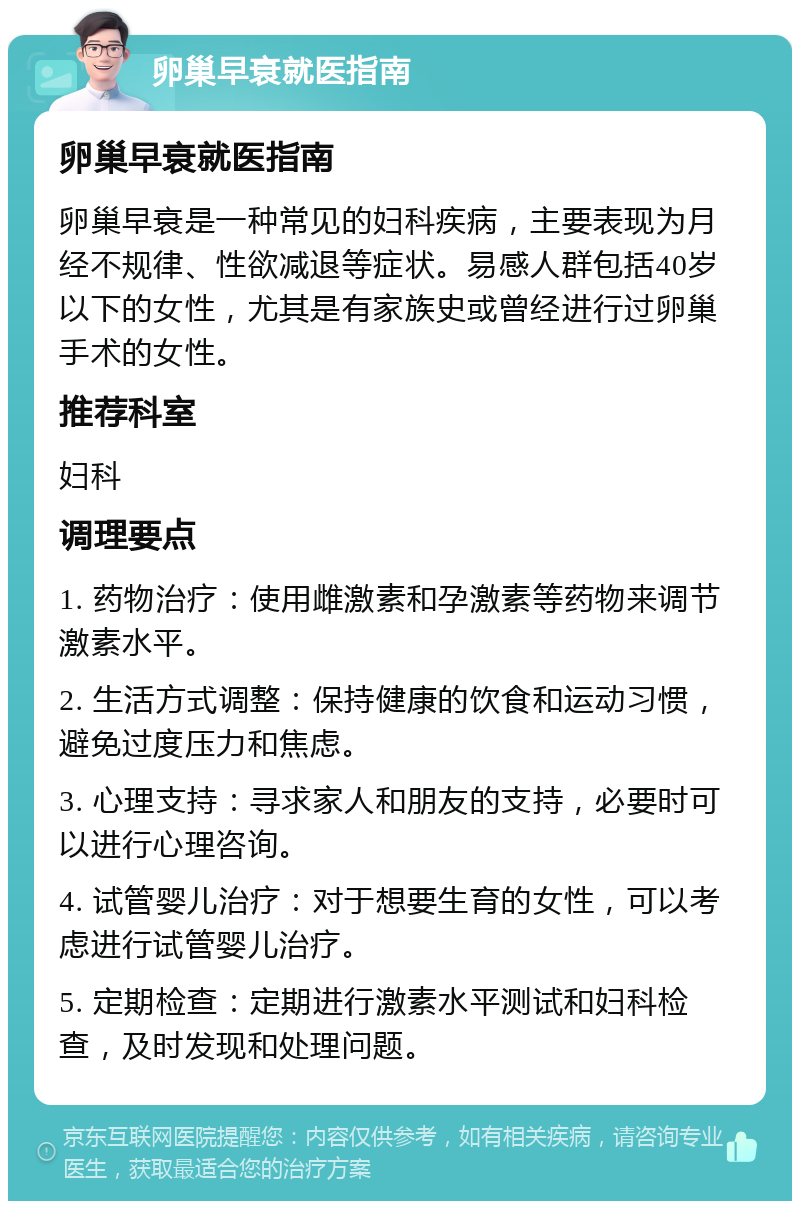 卵巢早衰就医指南 卵巢早衰就医指南 卵巢早衰是一种常见的妇科疾病，主要表现为月经不规律、性欲减退等症状。易感人群包括40岁以下的女性，尤其是有家族史或曾经进行过卵巢手术的女性。 推荐科室 妇科 调理要点 1. 药物治疗：使用雌激素和孕激素等药物来调节激素水平。 2. 生活方式调整：保持健康的饮食和运动习惯，避免过度压力和焦虑。 3. 心理支持：寻求家人和朋友的支持，必要时可以进行心理咨询。 4. 试管婴儿治疗：对于想要生育的女性，可以考虑进行试管婴儿治疗。 5. 定期检查：定期进行激素水平测试和妇科检查，及时发现和处理问题。