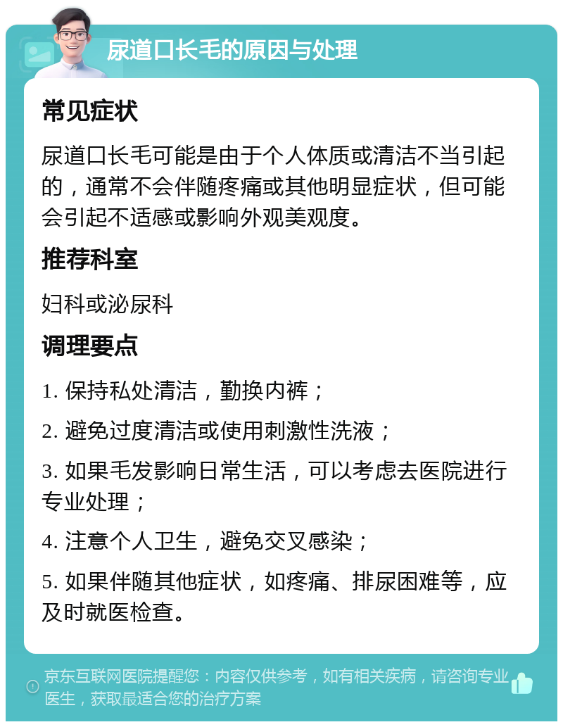 尿道口长毛的原因与处理 常见症状 尿道口长毛可能是由于个人体质或清洁不当引起的，通常不会伴随疼痛或其他明显症状，但可能会引起不适感或影响外观美观度。 推荐科室 妇科或泌尿科 调理要点 1. 保持私处清洁，勤换内裤； 2. 避免过度清洁或使用刺激性洗液； 3. 如果毛发影响日常生活，可以考虑去医院进行专业处理； 4. 注意个人卫生，避免交叉感染； 5. 如果伴随其他症状，如疼痛、排尿困难等，应及时就医检查。