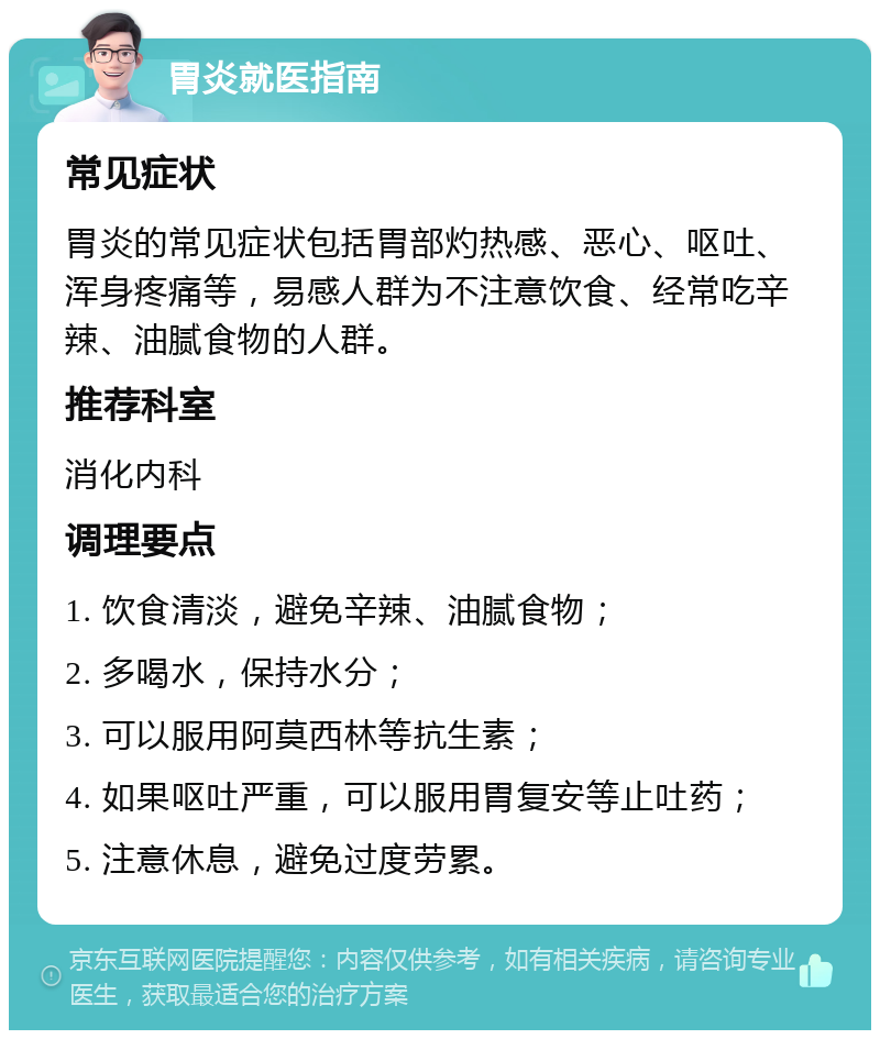 胃炎就医指南 常见症状 胃炎的常见症状包括胃部灼热感、恶心、呕吐、浑身疼痛等，易感人群为不注意饮食、经常吃辛辣、油腻食物的人群。 推荐科室 消化内科 调理要点 1. 饮食清淡，避免辛辣、油腻食物； 2. 多喝水，保持水分； 3. 可以服用阿莫西林等抗生素； 4. 如果呕吐严重，可以服用胃复安等止吐药； 5. 注意休息，避免过度劳累。