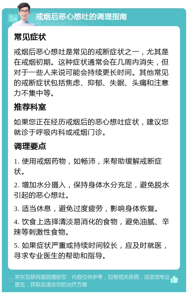 戒烟后恶心想吐的调理指南 常见症状 戒烟后恶心想吐是常见的戒断症状之一，尤其是在戒烟初期。这种症状通常会在几周内消失，但对于一些人来说可能会持续更长时间。其他常见的戒断症状包括焦虑、抑郁、失眠、头痛和注意力不集中等。 推荐科室 如果您正在经历戒烟后的恶心想吐症状，建议您就诊于呼吸内科或戒烟门诊。 调理要点 1. 使用戒烟药物，如畅沛，来帮助缓解戒断症状。 2. 增加水分摄入，保持身体水分充足，避免脱水引起的恶心想吐。 3. 适当休息，避免过度疲劳，影响身体恢复。 4. 饮食上选择清淡易消化的食物，避免油腻、辛辣等刺激性食物。 5. 如果症状严重或持续时间较长，应及时就医，寻求专业医生的帮助和指导。