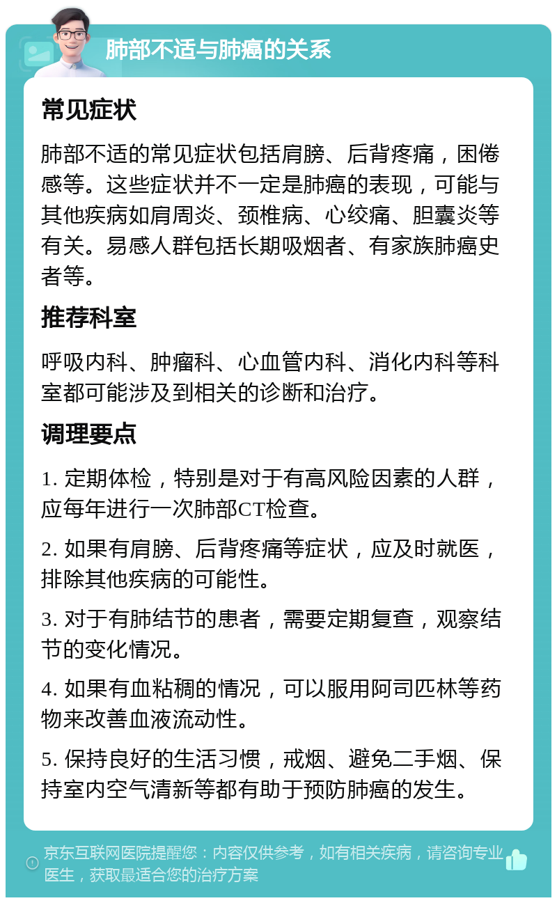 肺部不适与肺癌的关系 常见症状 肺部不适的常见症状包括肩膀、后背疼痛，困倦感等。这些症状并不一定是肺癌的表现，可能与其他疾病如肩周炎、颈椎病、心绞痛、胆囊炎等有关。易感人群包括长期吸烟者、有家族肺癌史者等。 推荐科室 呼吸内科、肿瘤科、心血管内科、消化内科等科室都可能涉及到相关的诊断和治疗。 调理要点 1. 定期体检，特别是对于有高风险因素的人群，应每年进行一次肺部CT检查。 2. 如果有肩膀、后背疼痛等症状，应及时就医，排除其他疾病的可能性。 3. 对于有肺结节的患者，需要定期复查，观察结节的变化情况。 4. 如果有血粘稠的情况，可以服用阿司匹林等药物来改善血液流动性。 5. 保持良好的生活习惯，戒烟、避免二手烟、保持室内空气清新等都有助于预防肺癌的发生。