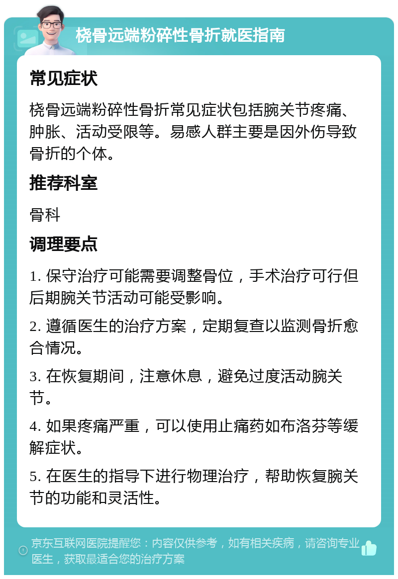 桡骨远端粉碎性骨折就医指南 常见症状 桡骨远端粉碎性骨折常见症状包括腕关节疼痛、肿胀、活动受限等。易感人群主要是因外伤导致骨折的个体。 推荐科室 骨科 调理要点 1. 保守治疗可能需要调整骨位，手术治疗可行但后期腕关节活动可能受影响。 2. 遵循医生的治疗方案，定期复查以监测骨折愈合情况。 3. 在恢复期间，注意休息，避免过度活动腕关节。 4. 如果疼痛严重，可以使用止痛药如布洛芬等缓解症状。 5. 在医生的指导下进行物理治疗，帮助恢复腕关节的功能和灵活性。