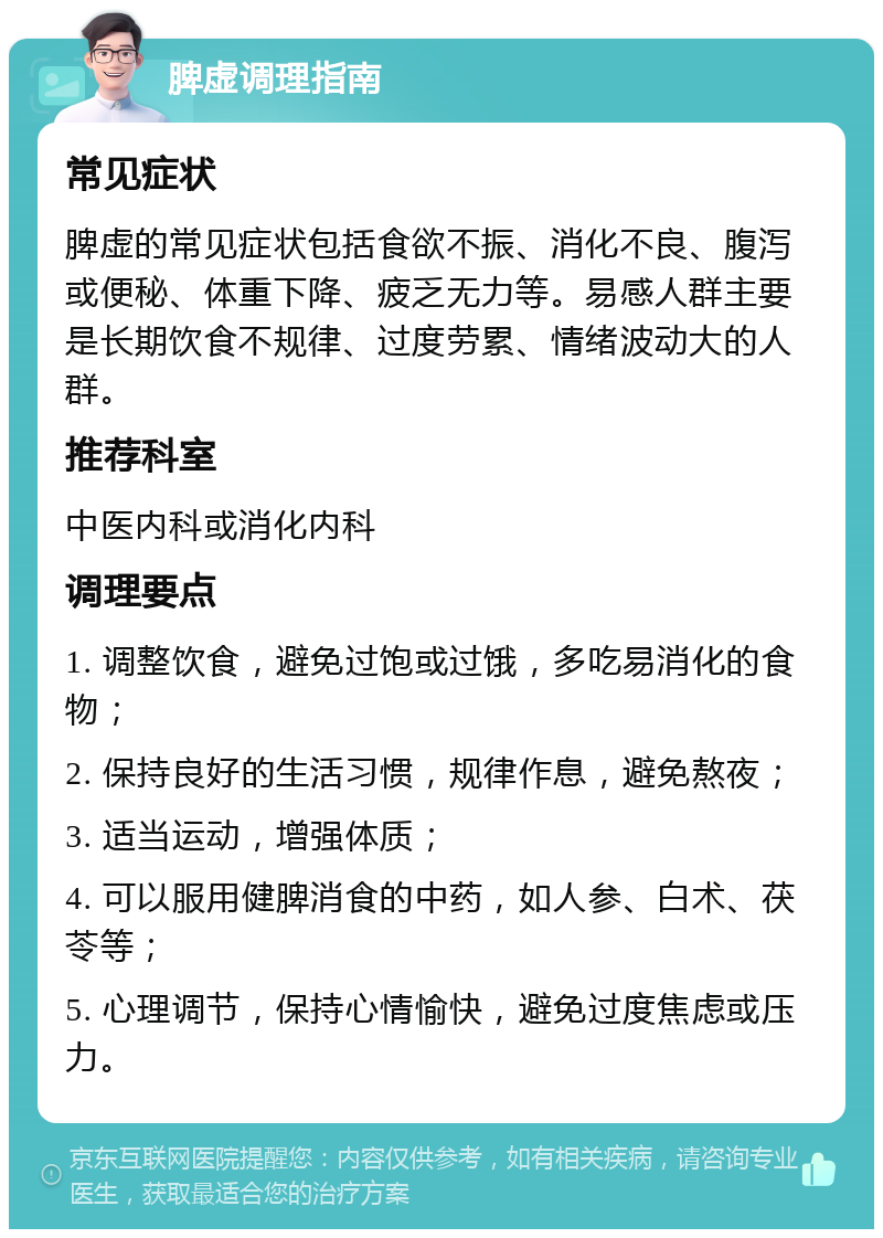 脾虚调理指南 常见症状 脾虚的常见症状包括食欲不振、消化不良、腹泻或便秘、体重下降、疲乏无力等。易感人群主要是长期饮食不规律、过度劳累、情绪波动大的人群。 推荐科室 中医内科或消化内科 调理要点 1. 调整饮食，避免过饱或过饿，多吃易消化的食物； 2. 保持良好的生活习惯，规律作息，避免熬夜； 3. 适当运动，增强体质； 4. 可以服用健脾消食的中药，如人参、白术、茯苓等； 5. 心理调节，保持心情愉快，避免过度焦虑或压力。