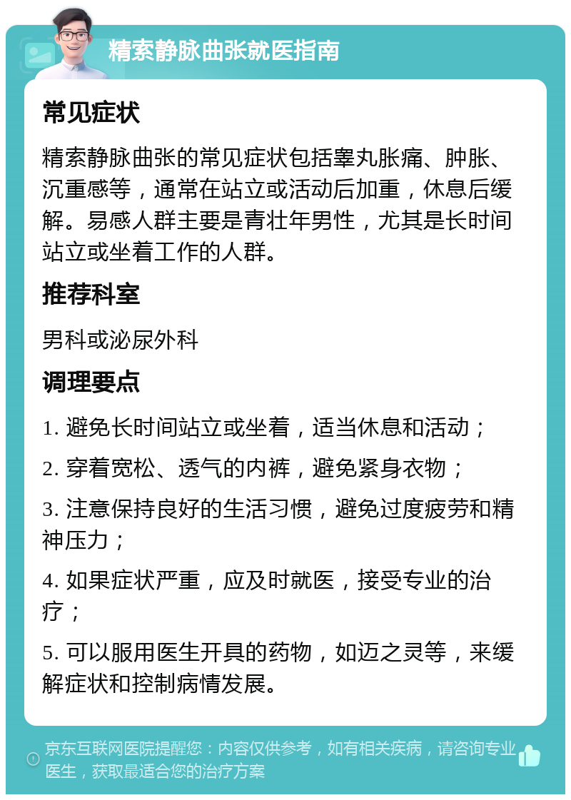 精索静脉曲张就医指南 常见症状 精索静脉曲张的常见症状包括睾丸胀痛、肿胀、沉重感等，通常在站立或活动后加重，休息后缓解。易感人群主要是青壮年男性，尤其是长时间站立或坐着工作的人群。 推荐科室 男科或泌尿外科 调理要点 1. 避免长时间站立或坐着，适当休息和活动； 2. 穿着宽松、透气的内裤，避免紧身衣物； 3. 注意保持良好的生活习惯，避免过度疲劳和精神压力； 4. 如果症状严重，应及时就医，接受专业的治疗； 5. 可以服用医生开具的药物，如迈之灵等，来缓解症状和控制病情发展。