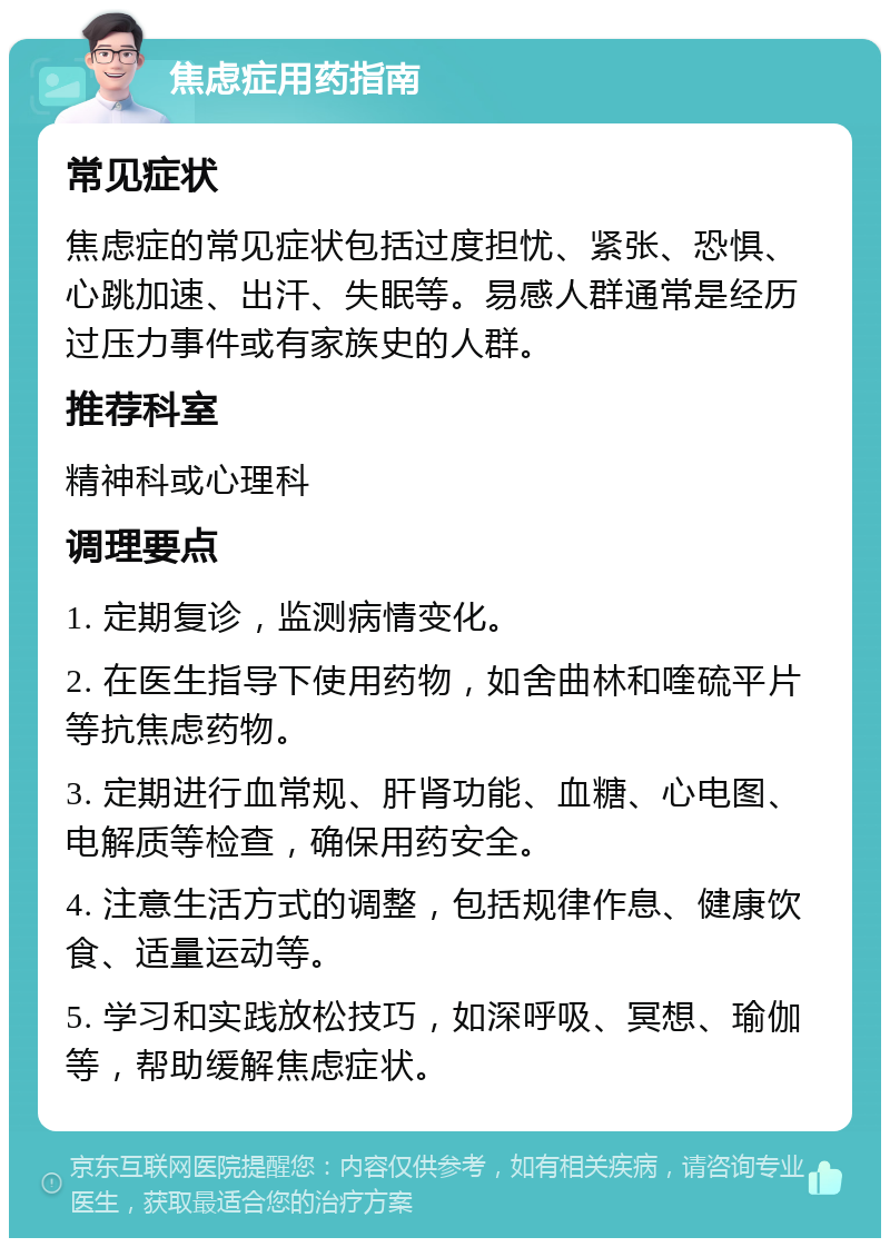 焦虑症用药指南 常见症状 焦虑症的常见症状包括过度担忧、紧张、恐惧、心跳加速、出汗、失眠等。易感人群通常是经历过压力事件或有家族史的人群。 推荐科室 精神科或心理科 调理要点 1. 定期复诊，监测病情变化。 2. 在医生指导下使用药物，如舍曲林和喹硫平片等抗焦虑药物。 3. 定期进行血常规、肝肾功能、血糖、心电图、电解质等检查，确保用药安全。 4. 注意生活方式的调整，包括规律作息、健康饮食、适量运动等。 5. 学习和实践放松技巧，如深呼吸、冥想、瑜伽等，帮助缓解焦虑症状。