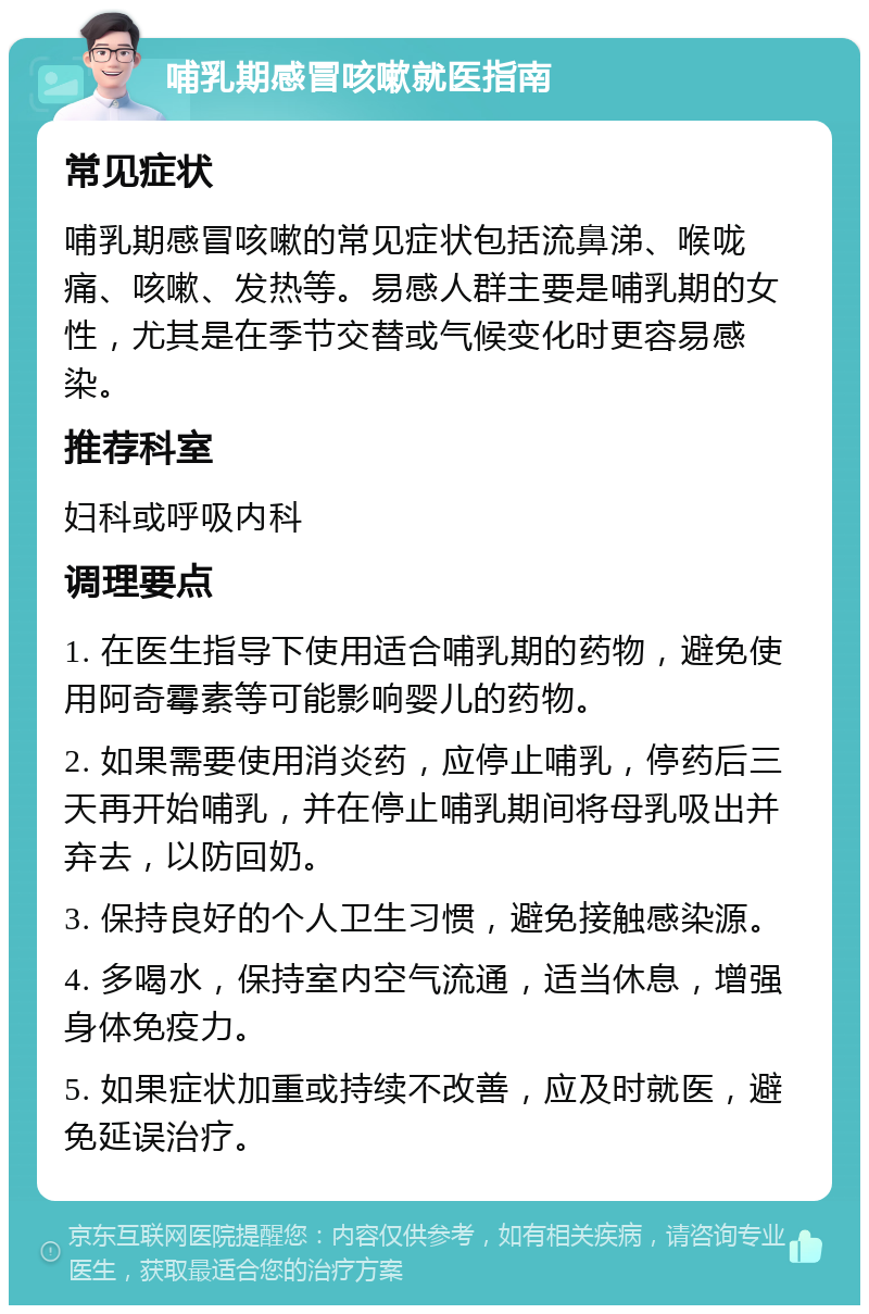 哺乳期感冒咳嗽就医指南 常见症状 哺乳期感冒咳嗽的常见症状包括流鼻涕、喉咙痛、咳嗽、发热等。易感人群主要是哺乳期的女性，尤其是在季节交替或气候变化时更容易感染。 推荐科室 妇科或呼吸内科 调理要点 1. 在医生指导下使用适合哺乳期的药物，避免使用阿奇霉素等可能影响婴儿的药物。 2. 如果需要使用消炎药，应停止哺乳，停药后三天再开始哺乳，并在停止哺乳期间将母乳吸出并弃去，以防回奶。 3. 保持良好的个人卫生习惯，避免接触感染源。 4. 多喝水，保持室内空气流通，适当休息，增强身体免疫力。 5. 如果症状加重或持续不改善，应及时就医，避免延误治疗。