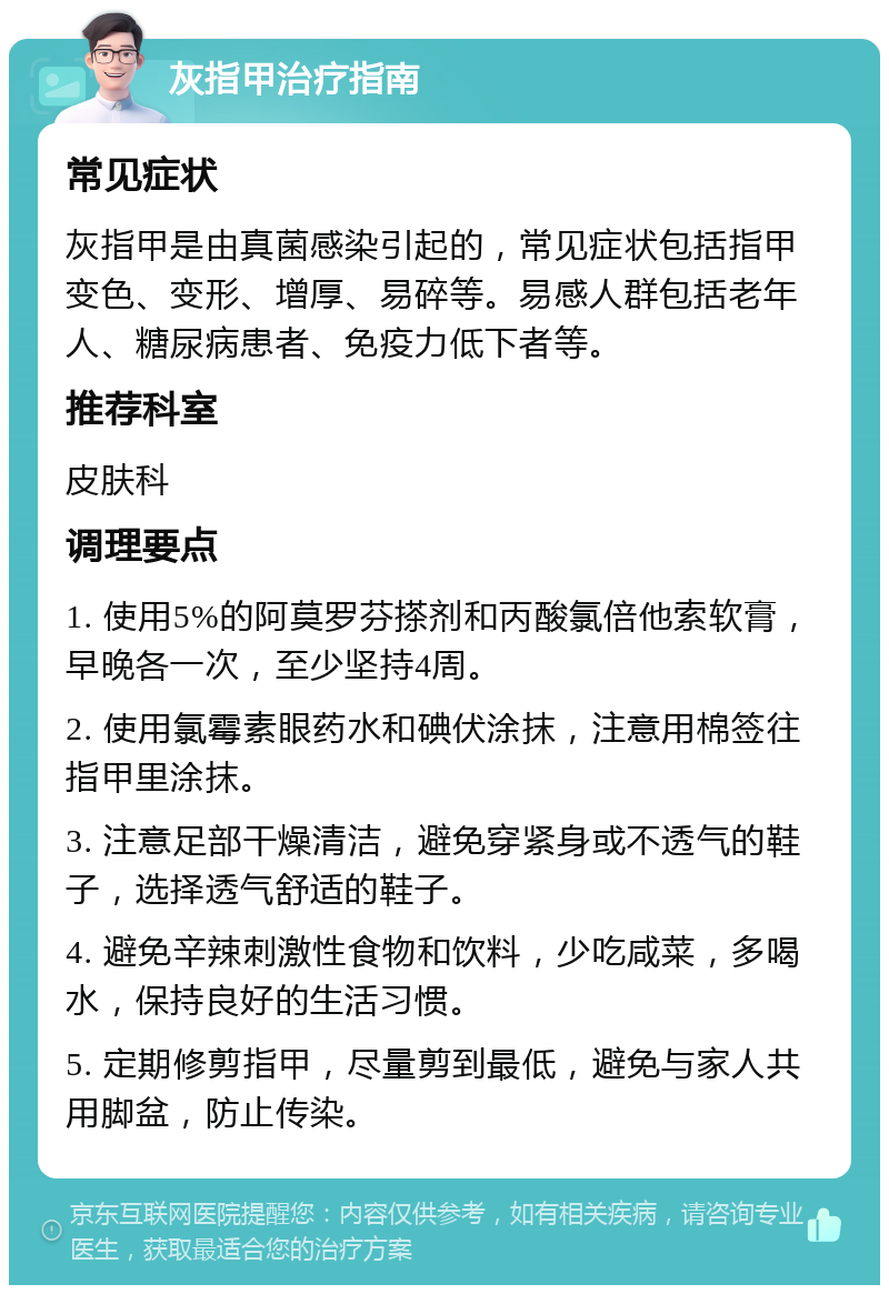 灰指甲治疗指南 常见症状 灰指甲是由真菌感染引起的，常见症状包括指甲变色、变形、增厚、易碎等。易感人群包括老年人、糖尿病患者、免疫力低下者等。 推荐科室 皮肤科 调理要点 1. 使用5%的阿莫罗芬搽剂和丙酸氯倍他索软膏，早晚各一次，至少坚持4周。 2. 使用氯霉素眼药水和碘伏涂抹，注意用棉签往指甲里涂抹。 3. 注意足部干燥清洁，避免穿紧身或不透气的鞋子，选择透气舒适的鞋子。 4. 避免辛辣刺激性食物和饮料，少吃咸菜，多喝水，保持良好的生活习惯。 5. 定期修剪指甲，尽量剪到最低，避免与家人共用脚盆，防止传染。