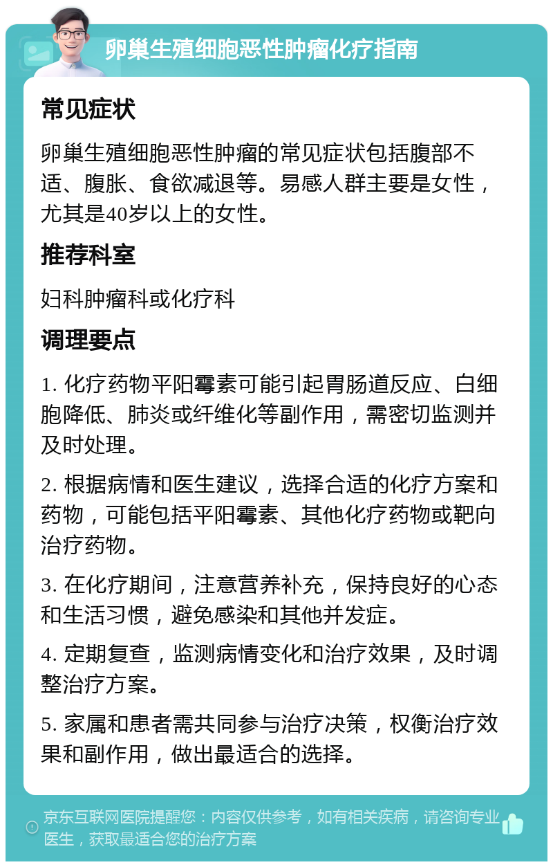 卵巢生殖细胞恶性肿瘤化疗指南 常见症状 卵巢生殖细胞恶性肿瘤的常见症状包括腹部不适、腹胀、食欲减退等。易感人群主要是女性，尤其是40岁以上的女性。 推荐科室 妇科肿瘤科或化疗科 调理要点 1. 化疗药物平阳霉素可能引起胃肠道反应、白细胞降低、肺炎或纤维化等副作用，需密切监测并及时处理。 2. 根据病情和医生建议，选择合适的化疗方案和药物，可能包括平阳霉素、其他化疗药物或靶向治疗药物。 3. 在化疗期间，注意营养补充，保持良好的心态和生活习惯，避免感染和其他并发症。 4. 定期复查，监测病情变化和治疗效果，及时调整治疗方案。 5. 家属和患者需共同参与治疗决策，权衡治疗效果和副作用，做出最适合的选择。