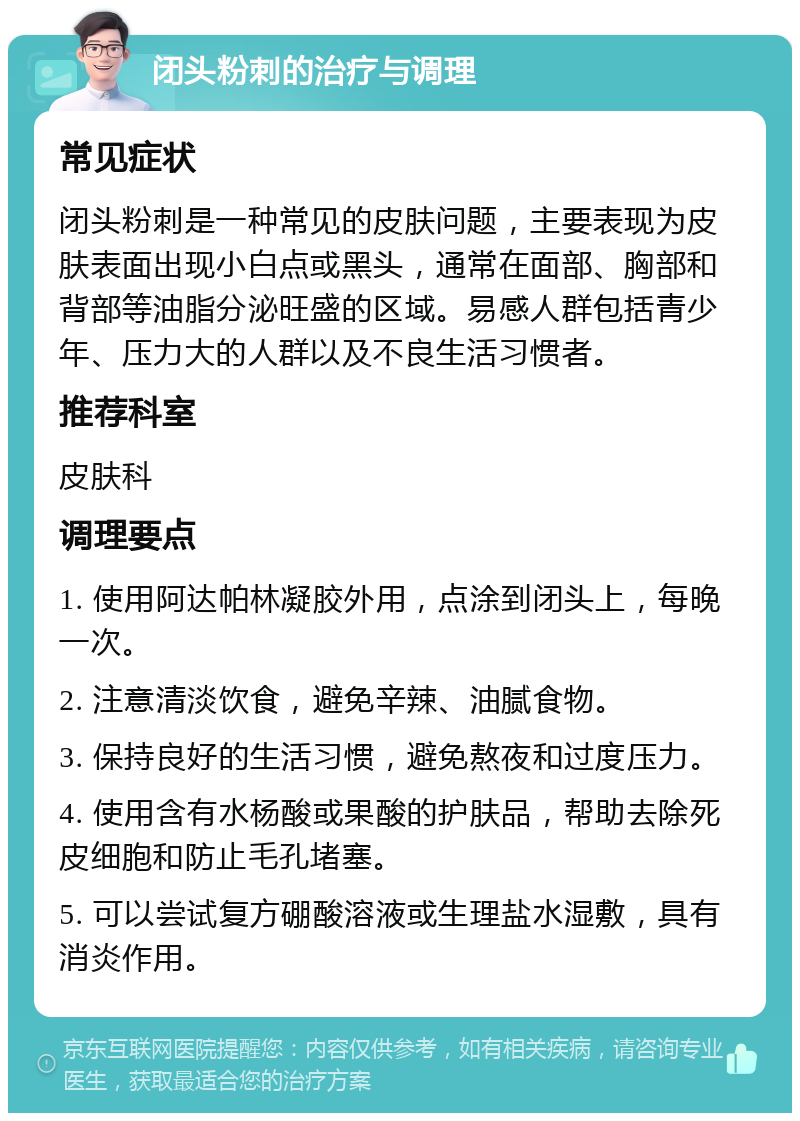 闭头粉刺的治疗与调理 常见症状 闭头粉刺是一种常见的皮肤问题，主要表现为皮肤表面出现小白点或黑头，通常在面部、胸部和背部等油脂分泌旺盛的区域。易感人群包括青少年、压力大的人群以及不良生活习惯者。 推荐科室 皮肤科 调理要点 1. 使用阿达帕林凝胶外用，点涂到闭头上，每晚一次。 2. 注意清淡饮食，避免辛辣、油腻食物。 3. 保持良好的生活习惯，避免熬夜和过度压力。 4. 使用含有水杨酸或果酸的护肤品，帮助去除死皮细胞和防止毛孔堵塞。 5. 可以尝试复方硼酸溶液或生理盐水湿敷，具有消炎作用。