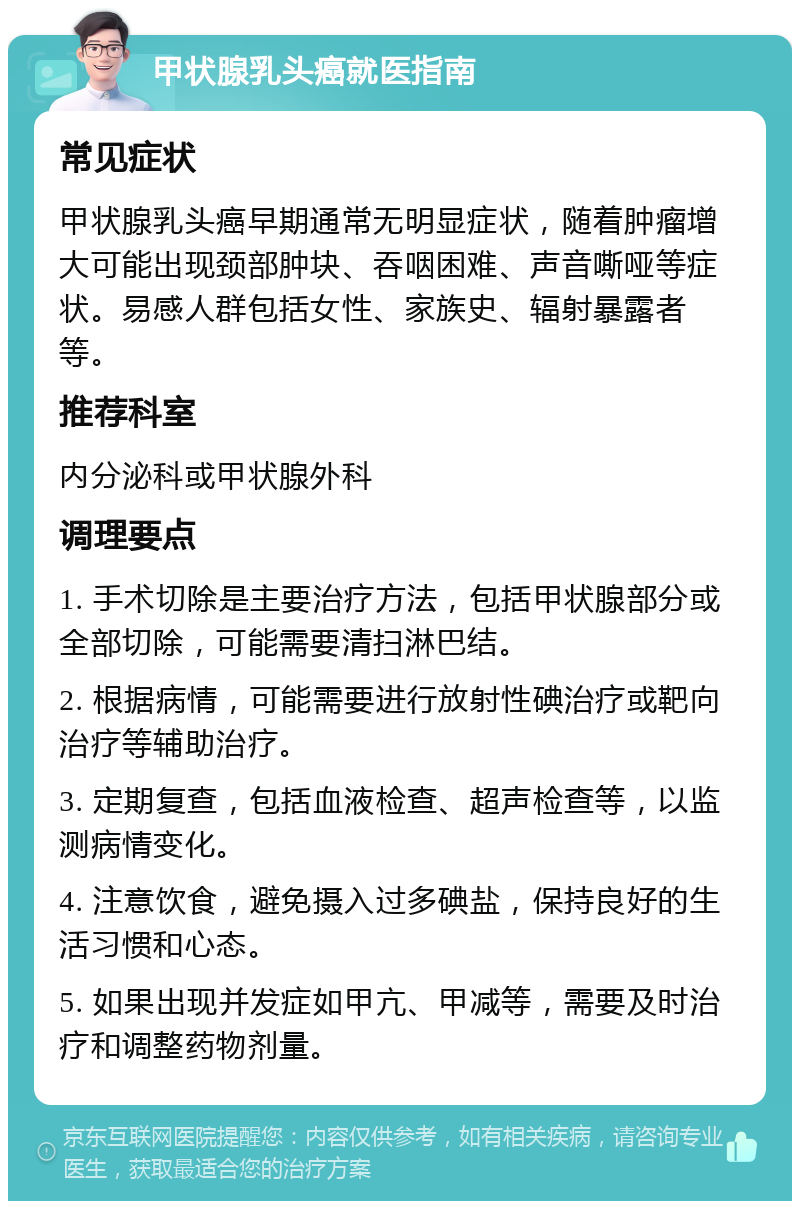 甲状腺乳头癌就医指南 常见症状 甲状腺乳头癌早期通常无明显症状，随着肿瘤增大可能出现颈部肿块、吞咽困难、声音嘶哑等症状。易感人群包括女性、家族史、辐射暴露者等。 推荐科室 内分泌科或甲状腺外科 调理要点 1. 手术切除是主要治疗方法，包括甲状腺部分或全部切除，可能需要清扫淋巴结。 2. 根据病情，可能需要进行放射性碘治疗或靶向治疗等辅助治疗。 3. 定期复查，包括血液检查、超声检查等，以监测病情变化。 4. 注意饮食，避免摄入过多碘盐，保持良好的生活习惯和心态。 5. 如果出现并发症如甲亢、甲减等，需要及时治疗和调整药物剂量。