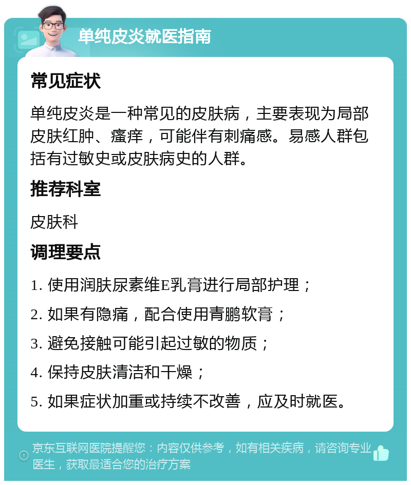 单纯皮炎就医指南 常见症状 单纯皮炎是一种常见的皮肤病，主要表现为局部皮肤红肿、瘙痒，可能伴有刺痛感。易感人群包括有过敏史或皮肤病史的人群。 推荐科室 皮肤科 调理要点 1. 使用润肤尿素维E乳膏进行局部护理； 2. 如果有隐痛，配合使用青鹏软膏； 3. 避免接触可能引起过敏的物质； 4. 保持皮肤清洁和干燥； 5. 如果症状加重或持续不改善，应及时就医。