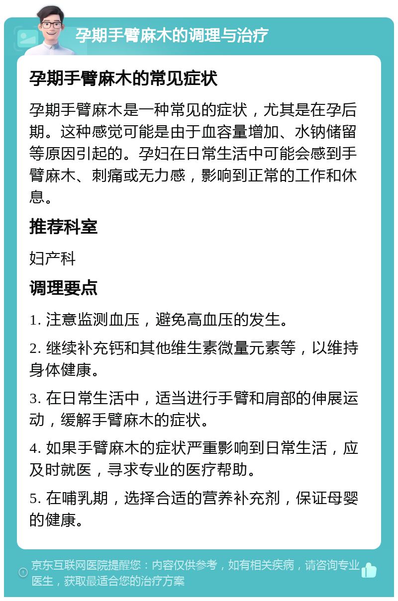 孕期手臂麻木的调理与治疗 孕期手臂麻木的常见症状 孕期手臂麻木是一种常见的症状，尤其是在孕后期。这种感觉可能是由于血容量增加、水钠储留等原因引起的。孕妇在日常生活中可能会感到手臂麻木、刺痛或无力感，影响到正常的工作和休息。 推荐科室 妇产科 调理要点 1. 注意监测血压，避免高血压的发生。 2. 继续补充钙和其他维生素微量元素等，以维持身体健康。 3. 在日常生活中，适当进行手臂和肩部的伸展运动，缓解手臂麻木的症状。 4. 如果手臂麻木的症状严重影响到日常生活，应及时就医，寻求专业的医疗帮助。 5. 在哺乳期，选择合适的营养补充剂，保证母婴的健康。