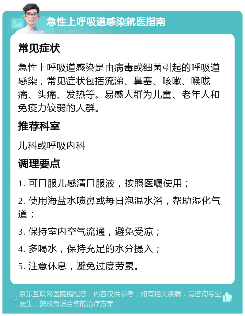 急性上呼吸道感染就医指南 常见症状 急性上呼吸道感染是由病毒或细菌引起的呼吸道感染，常见症状包括流涕、鼻塞、咳嗽、喉咙痛、头痛、发热等。易感人群为儿童、老年人和免疫力较弱的人群。 推荐科室 儿科或呼吸内科 调理要点 1. 可口服儿感清口服液，按照医嘱使用； 2. 使用海盐水喷鼻或每日泡温水浴，帮助湿化气道； 3. 保持室内空气流通，避免受凉； 4. 多喝水，保持充足的水分摄入； 5. 注意休息，避免过度劳累。