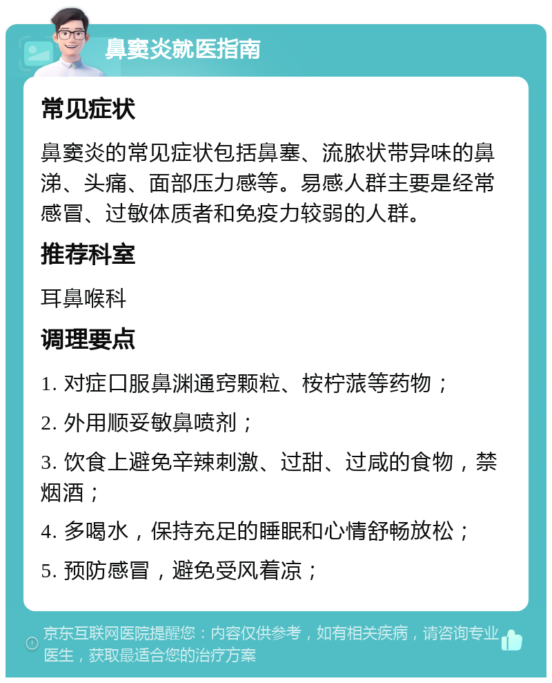 鼻窦炎就医指南 常见症状 鼻窦炎的常见症状包括鼻塞、流脓状带异味的鼻涕、头痛、面部压力感等。易感人群主要是经常感冒、过敏体质者和免疫力较弱的人群。 推荐科室 耳鼻喉科 调理要点 1. 对症口服鼻渊通窍颗粒、桉柠蒎等药物； 2. 外用顺妥敏鼻喷剂； 3. 饮食上避免辛辣刺激、过甜、过咸的食物，禁烟酒； 4. 多喝水，保持充足的睡眠和心情舒畅放松； 5. 预防感冒，避免受风着凉；