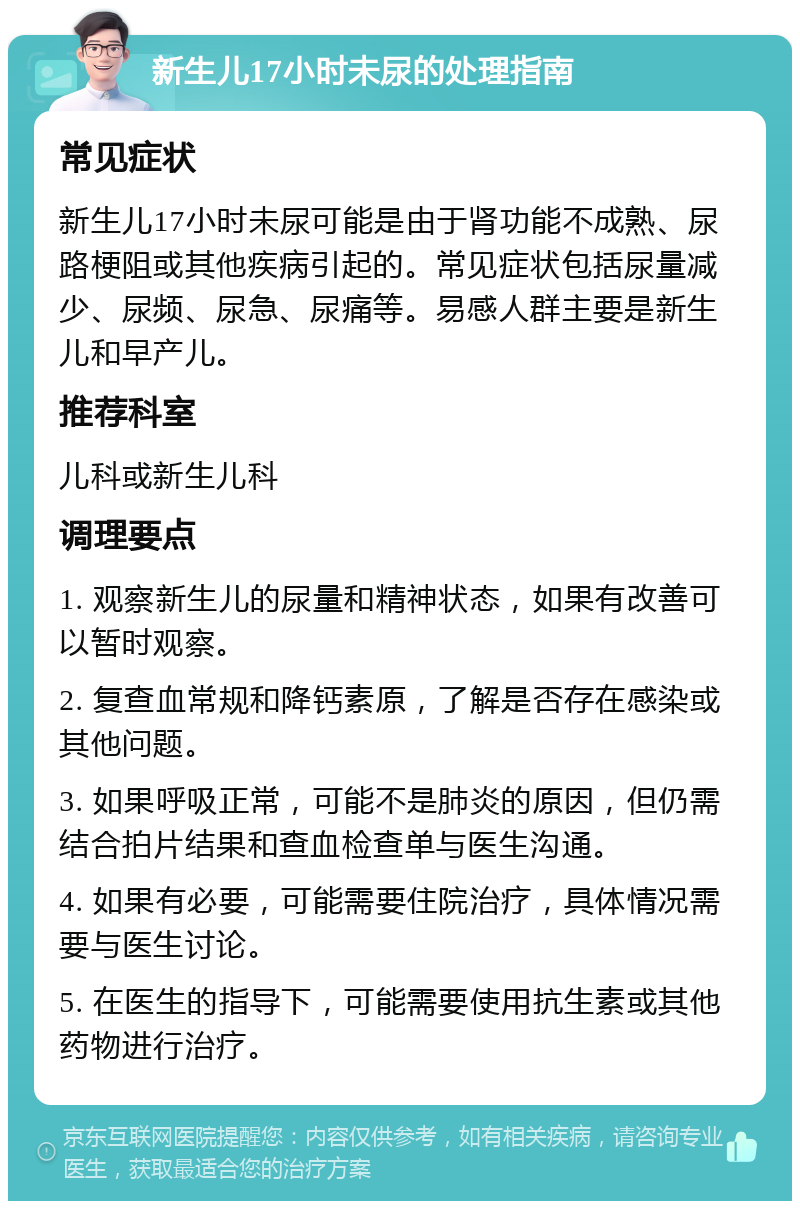 新生儿17小时未尿的处理指南 常见症状 新生儿17小时未尿可能是由于肾功能不成熟、尿路梗阻或其他疾病引起的。常见症状包括尿量减少、尿频、尿急、尿痛等。易感人群主要是新生儿和早产儿。 推荐科室 儿科或新生儿科 调理要点 1. 观察新生儿的尿量和精神状态，如果有改善可以暂时观察。 2. 复查血常规和降钙素原，了解是否存在感染或其他问题。 3. 如果呼吸正常，可能不是肺炎的原因，但仍需结合拍片结果和查血检查单与医生沟通。 4. 如果有必要，可能需要住院治疗，具体情况需要与医生讨论。 5. 在医生的指导下，可能需要使用抗生素或其他药物进行治疗。