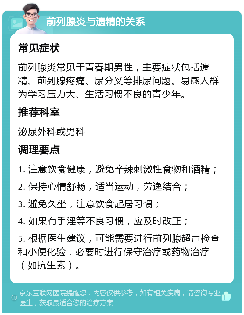 前列腺炎与遗精的关系 常见症状 前列腺炎常见于青春期男性，主要症状包括遗精、前列腺疼痛、尿分叉等排尿问题。易感人群为学习压力大、生活习惯不良的青少年。 推荐科室 泌尿外科或男科 调理要点 1. 注意饮食健康，避免辛辣刺激性食物和酒精； 2. 保持心情舒畅，适当运动，劳逸结合； 3. 避免久坐，注意饮食起居习惯； 4. 如果有手淫等不良习惯，应及时改正； 5. 根据医生建议，可能需要进行前列腺超声检查和小便化验，必要时进行保守治疗或药物治疗（如抗生素）。