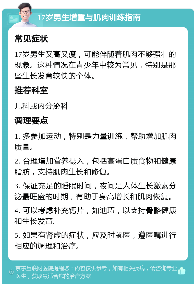 17岁男生增重与肌肉训练指南 常见症状 17岁男生又高又瘦，可能伴随着肌肉不够强壮的现象。这种情况在青少年中较为常见，特别是那些生长发育较快的个体。 推荐科室 儿科或内分泌科 调理要点 1. 多参加运动，特别是力量训练，帮助增加肌肉质量。 2. 合理增加营养摄入，包括高蛋白质食物和健康脂肪，支持肌肉生长和修复。 3. 保证充足的睡眠时间，夜间是人体生长激素分泌最旺盛的时期，有助于身高增长和肌肉恢复。 4. 可以考虑补充钙片，如迪巧，以支持骨骼健康和生长发育。 5. 如果有肾虚的症状，应及时就医，遵医嘱进行相应的调理和治疗。