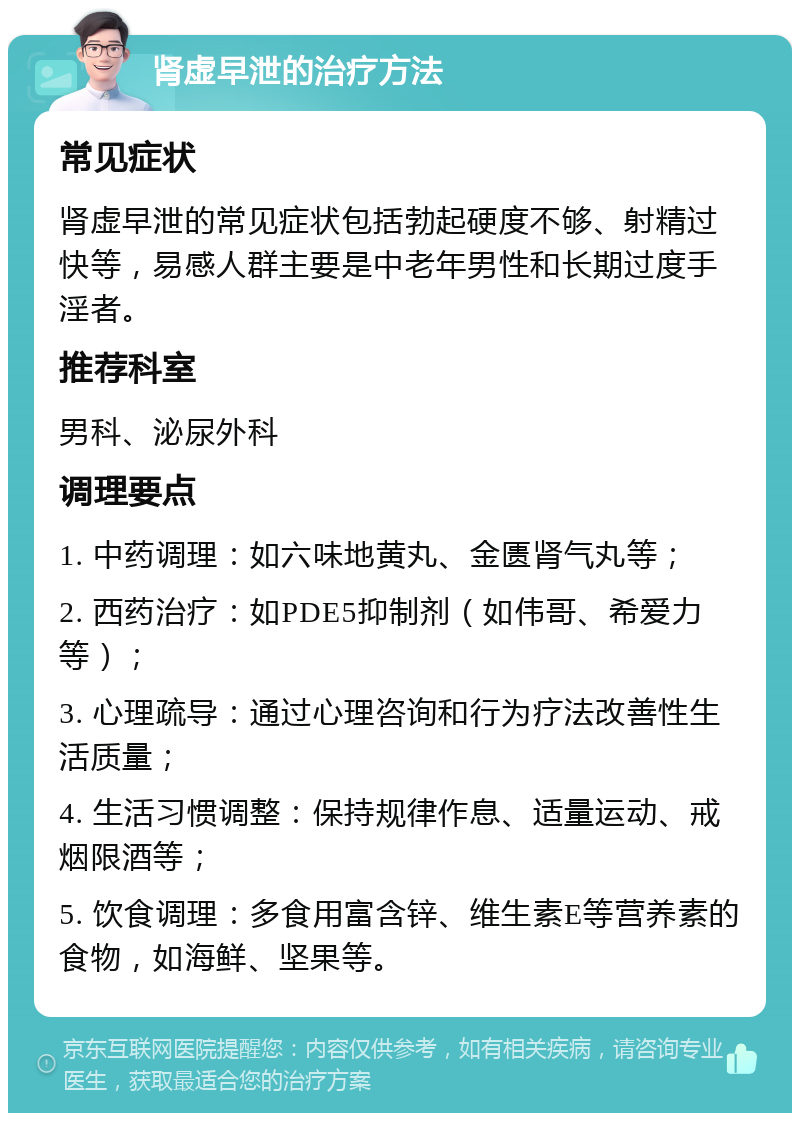 肾虚早泄的治疗方法 常见症状 肾虚早泄的常见症状包括勃起硬度不够、射精过快等，易感人群主要是中老年男性和长期过度手淫者。 推荐科室 男科、泌尿外科 调理要点 1. 中药调理：如六味地黄丸、金匮肾气丸等； 2. 西药治疗：如PDE5抑制剂（如伟哥、希爱力等）； 3. 心理疏导：通过心理咨询和行为疗法改善性生活质量； 4. 生活习惯调整：保持规律作息、适量运动、戒烟限酒等； 5. 饮食调理：多食用富含锌、维生素E等营养素的食物，如海鲜、坚果等。