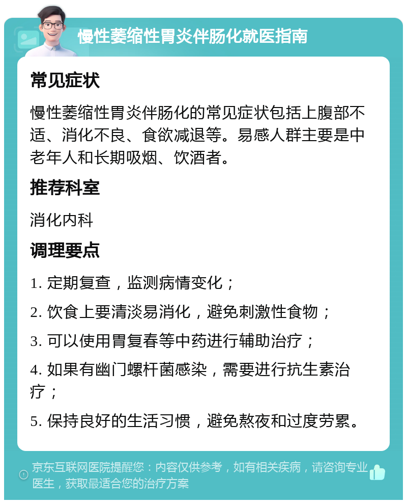 慢性萎缩性胃炎伴肠化就医指南 常见症状 慢性萎缩性胃炎伴肠化的常见症状包括上腹部不适、消化不良、食欲减退等。易感人群主要是中老年人和长期吸烟、饮酒者。 推荐科室 消化内科 调理要点 1. 定期复查，监测病情变化； 2. 饮食上要清淡易消化，避免刺激性食物； 3. 可以使用胃复春等中药进行辅助治疗； 4. 如果有幽门螺杆菌感染，需要进行抗生素治疗； 5. 保持良好的生活习惯，避免熬夜和过度劳累。