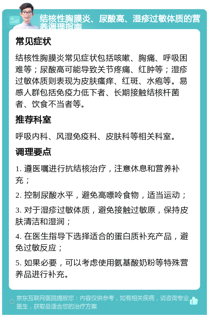 结核性胸膜炎、尿酸高、湿疹过敏体质的营养调理指南 常见症状 结核性胸膜炎常见症状包括咳嗽、胸痛、呼吸困难等；尿酸高可能导致关节疼痛、红肿等；湿疹过敏体质则表现为皮肤瘙痒、红斑、水疱等。易感人群包括免疫力低下者、长期接触结核杆菌者、饮食不当者等。 推荐科室 呼吸内科、风湿免疫科、皮肤科等相关科室。 调理要点 1. 遵医嘱进行抗结核治疗，注意休息和营养补充； 2. 控制尿酸水平，避免高嘌呤食物，适当运动； 3. 对于湿疹过敏体质，避免接触过敏原，保持皮肤清洁和湿润； 4. 在医生指导下选择适合的蛋白质补充产品，避免过敏反应； 5. 如果必要，可以考虑使用氨基酸奶粉等特殊营养品进行补充。