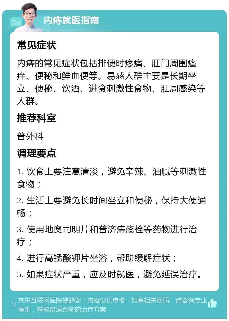 内痔就医指南 常见症状 内痔的常见症状包括排便时疼痛、肛门周围瘙痒、便秘和鲜血便等。易感人群主要是长期坐立、便秘、饮酒、进食刺激性食物、肛周感染等人群。 推荐科室 普外科 调理要点 1. 饮食上要注意清淡，避免辛辣、油腻等刺激性食物； 2. 生活上要避免长时间坐立和便秘，保持大便通畅； 3. 使用地奥司明片和普济痔疮栓等药物进行治疗； 4. 进行高锰酸钾片坐浴，帮助缓解症状； 5. 如果症状严重，应及时就医，避免延误治疗。