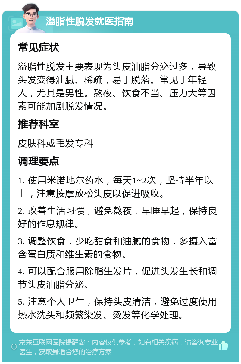 溢脂性脱发就医指南 常见症状 溢脂性脱发主要表现为头皮油脂分泌过多，导致头发变得油腻、稀疏，易于脱落。常见于年轻人，尤其是男性。熬夜、饮食不当、压力大等因素可能加剧脱发情况。 推荐科室 皮肤科或毛发专科 调理要点 1. 使用米诺地尔药水，每天1~2次，坚持半年以上，注意按摩放松头皮以促进吸收。 2. 改善生活习惯，避免熬夜，早睡早起，保持良好的作息规律。 3. 调整饮食，少吃甜食和油腻的食物，多摄入富含蛋白质和维生素的食物。 4. 可以配合服用除脂生发片，促进头发生长和调节头皮油脂分泌。 5. 注意个人卫生，保持头皮清洁，避免过度使用热水洗头和频繁染发、烫发等化学处理。