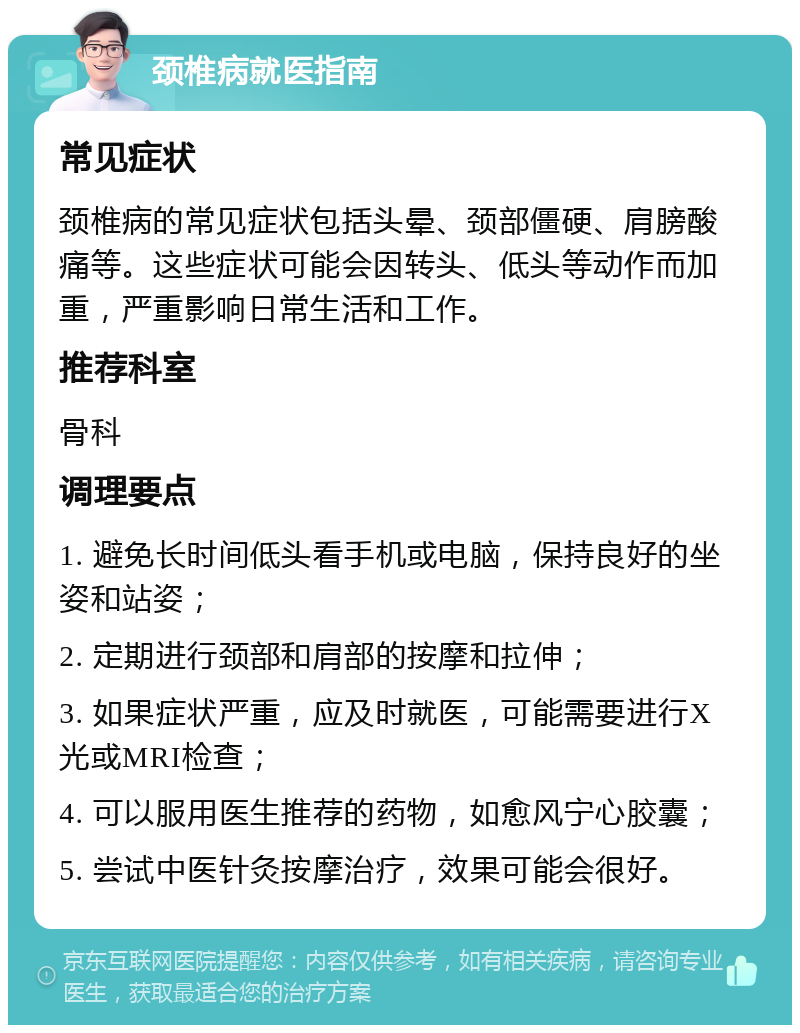 颈椎病就医指南 常见症状 颈椎病的常见症状包括头晕、颈部僵硬、肩膀酸痛等。这些症状可能会因转头、低头等动作而加重，严重影响日常生活和工作。 推荐科室 骨科 调理要点 1. 避免长时间低头看手机或电脑，保持良好的坐姿和站姿； 2. 定期进行颈部和肩部的按摩和拉伸； 3. 如果症状严重，应及时就医，可能需要进行X光或MRI检查； 4. 可以服用医生推荐的药物，如愈风宁心胶囊； 5. 尝试中医针灸按摩治疗，效果可能会很好。