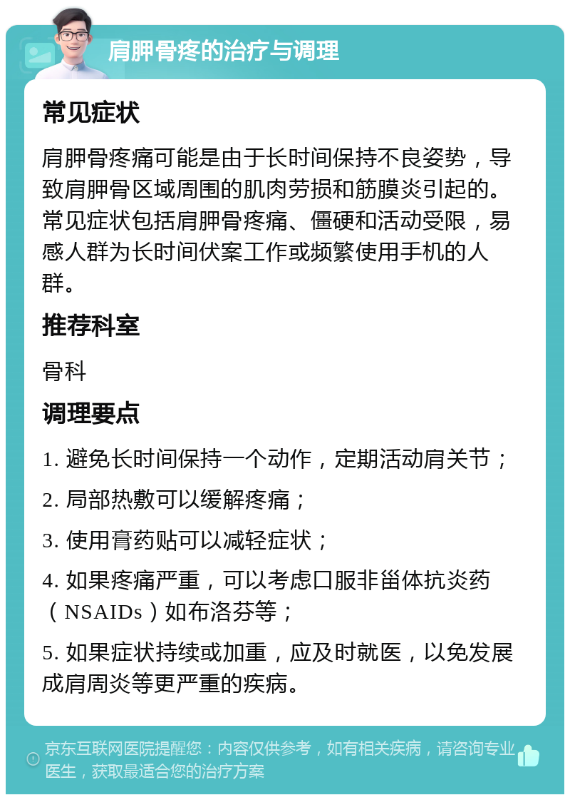 肩胛骨疼的治疗与调理 常见症状 肩胛骨疼痛可能是由于长时间保持不良姿势，导致肩胛骨区域周围的肌肉劳损和筋膜炎引起的。常见症状包括肩胛骨疼痛、僵硬和活动受限，易感人群为长时间伏案工作或频繁使用手机的人群。 推荐科室 骨科 调理要点 1. 避免长时间保持一个动作，定期活动肩关节； 2. 局部热敷可以缓解疼痛； 3. 使用膏药贴可以减轻症状； 4. 如果疼痛严重，可以考虑口服非甾体抗炎药（NSAIDs）如布洛芬等； 5. 如果症状持续或加重，应及时就医，以免发展成肩周炎等更严重的疾病。