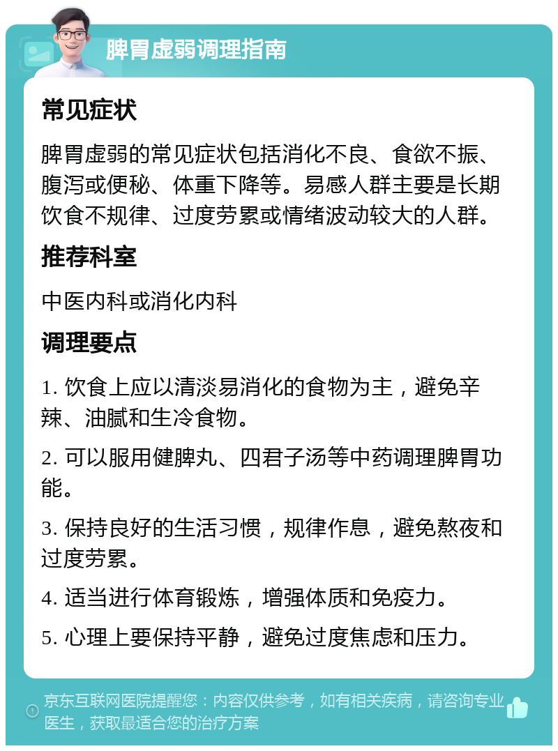 脾胃虚弱调理指南 常见症状 脾胃虚弱的常见症状包括消化不良、食欲不振、腹泻或便秘、体重下降等。易感人群主要是长期饮食不规律、过度劳累或情绪波动较大的人群。 推荐科室 中医内科或消化内科 调理要点 1. 饮食上应以清淡易消化的食物为主，避免辛辣、油腻和生冷食物。 2. 可以服用健脾丸、四君子汤等中药调理脾胃功能。 3. 保持良好的生活习惯，规律作息，避免熬夜和过度劳累。 4. 适当进行体育锻炼，增强体质和免疫力。 5. 心理上要保持平静，避免过度焦虑和压力。