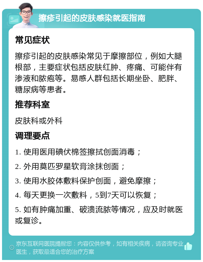 擦疹引起的皮肤感染就医指南 常见症状 擦疹引起的皮肤感染常见于摩擦部位，例如大腿根部，主要症状包括皮肤红肿、疼痛、可能伴有渗液和脓疱等。易感人群包括长期坐卧、肥胖、糖尿病等患者。 推荐科室 皮肤科或外科 调理要点 1. 使用医用碘伏棉签擦拭创面消毒； 2. 外用莫匹罗星软膏涂抹创面； 3. 使用水胶体敷料保护创面，避免摩擦； 4. 每天更换一次敷料，5到7天可以恢复； 5. 如有肿痛加重、破溃流脓等情况，应及时就医或复诊。