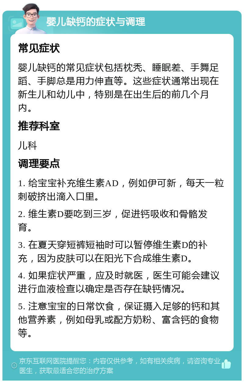 婴儿缺钙的症状与调理 常见症状 婴儿缺钙的常见症状包括枕秃、睡眠差、手舞足蹈、手脚总是用力伸直等。这些症状通常出现在新生儿和幼儿中，特别是在出生后的前几个月内。 推荐科室 儿科 调理要点 1. 给宝宝补充维生素AD，例如伊可新，每天一粒刺破挤出滴入口里。 2. 维生素D要吃到三岁，促进钙吸收和骨骼发育。 3. 在夏天穿短裤短袖时可以暂停维生素D的补充，因为皮肤可以在阳光下合成维生素D。 4. 如果症状严重，应及时就医，医生可能会建议进行血液检查以确定是否存在缺钙情况。 5. 注意宝宝的日常饮食，保证摄入足够的钙和其他营养素，例如母乳或配方奶粉、富含钙的食物等。