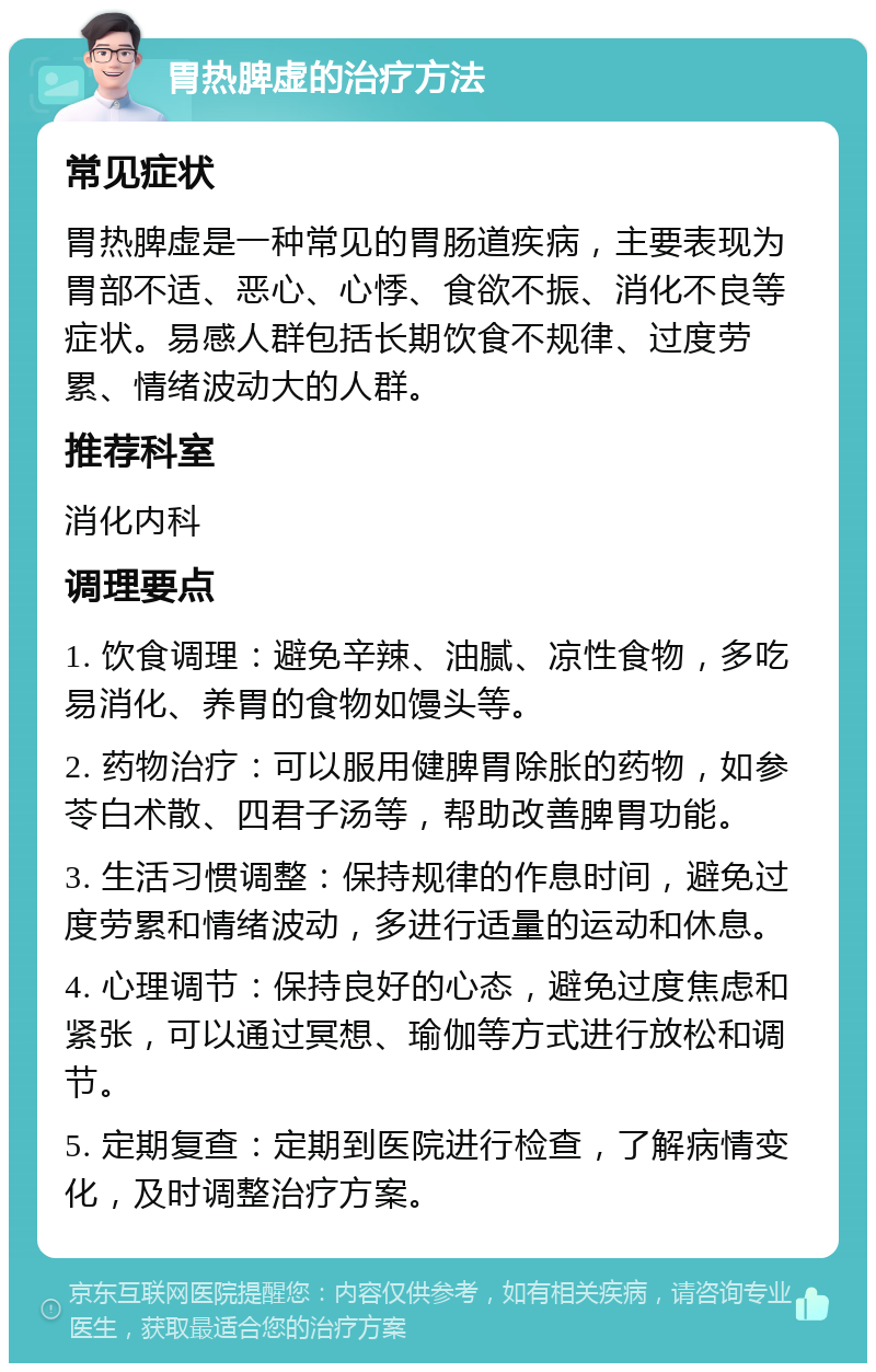 胃热脾虚的治疗方法 常见症状 胃热脾虚是一种常见的胃肠道疾病，主要表现为胃部不适、恶心、心悸、食欲不振、消化不良等症状。易感人群包括长期饮食不规律、过度劳累、情绪波动大的人群。 推荐科室 消化内科 调理要点 1. 饮食调理：避免辛辣、油腻、凉性食物，多吃易消化、养胃的食物如馒头等。 2. 药物治疗：可以服用健脾胃除胀的药物，如参苓白术散、四君子汤等，帮助改善脾胃功能。 3. 生活习惯调整：保持规律的作息时间，避免过度劳累和情绪波动，多进行适量的运动和休息。 4. 心理调节：保持良好的心态，避免过度焦虑和紧张，可以通过冥想、瑜伽等方式进行放松和调节。 5. 定期复查：定期到医院进行检查，了解病情变化，及时调整治疗方案。