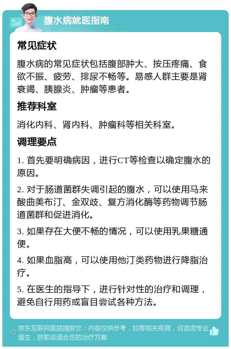 腹水病就医指南 常见症状 腹水病的常见症状包括腹部肿大、按压疼痛、食欲不振、疲劳、排尿不畅等。易感人群主要是肾衰竭、胰腺炎、肿瘤等患者。 推荐科室 消化内科、肾内科、肿瘤科等相关科室。 调理要点 1. 首先要明确病因，进行CT等检查以确定腹水的原因。 2. 对于肠道菌群失调引起的腹水，可以使用马来酸曲美布汀、金双歧、复方消化酶等药物调节肠道菌群和促进消化。 3. 如果存在大便不畅的情况，可以使用乳果糖通便。 4. 如果血脂高，可以使用他汀类药物进行降脂治疗。 5. 在医生的指导下，进行针对性的治疗和调理，避免自行用药或盲目尝试各种方法。