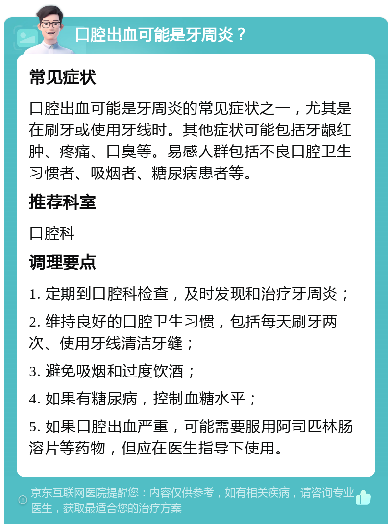 口腔出血可能是牙周炎？ 常见症状 口腔出血可能是牙周炎的常见症状之一，尤其是在刷牙或使用牙线时。其他症状可能包括牙龈红肿、疼痛、口臭等。易感人群包括不良口腔卫生习惯者、吸烟者、糖尿病患者等。 推荐科室 口腔科 调理要点 1. 定期到口腔科检查，及时发现和治疗牙周炎； 2. 维持良好的口腔卫生习惯，包括每天刷牙两次、使用牙线清洁牙缝； 3. 避免吸烟和过度饮酒； 4. 如果有糖尿病，控制血糖水平； 5. 如果口腔出血严重，可能需要服用阿司匹林肠溶片等药物，但应在医生指导下使用。