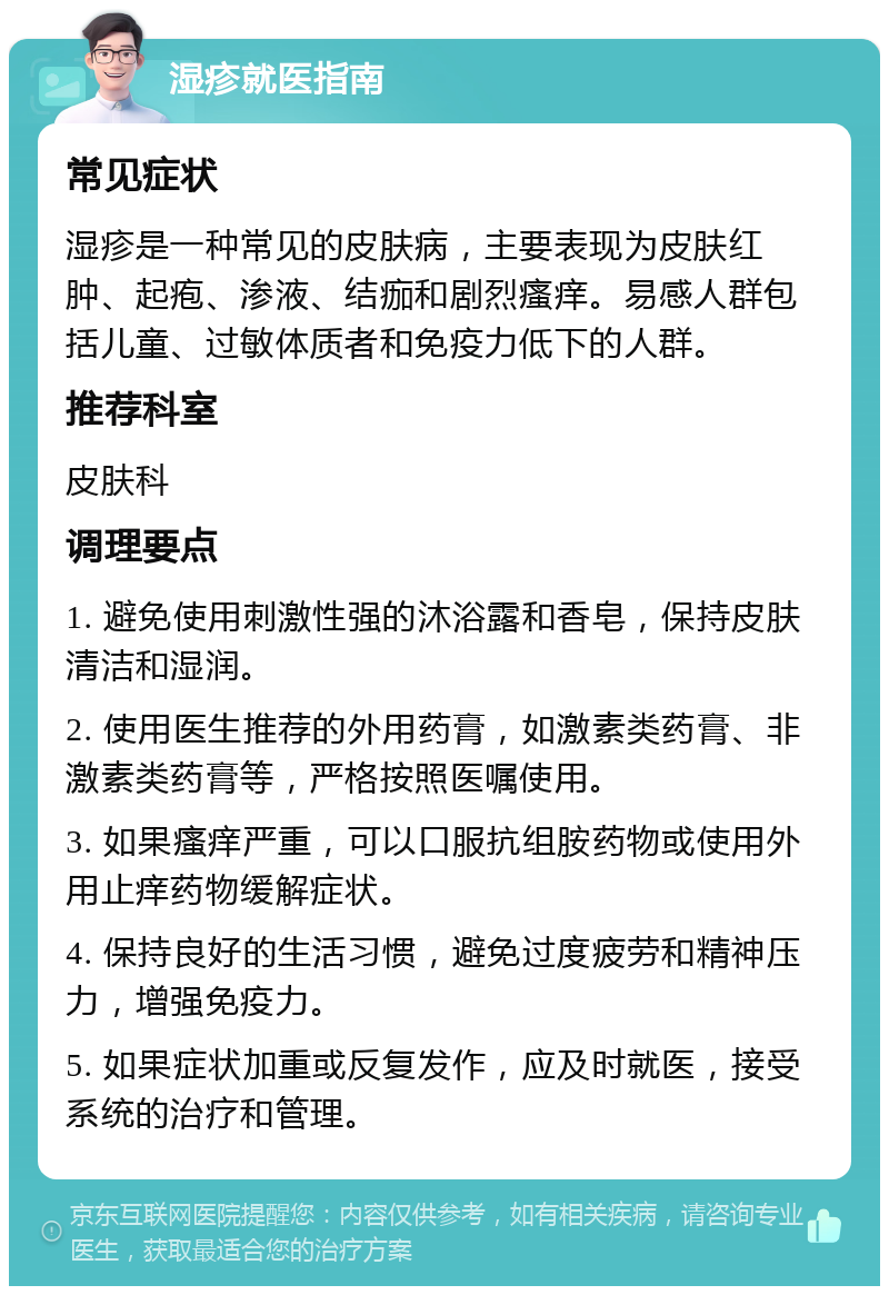 湿疹就医指南 常见症状 湿疹是一种常见的皮肤病，主要表现为皮肤红肿、起疱、渗液、结痂和剧烈瘙痒。易感人群包括儿童、过敏体质者和免疫力低下的人群。 推荐科室 皮肤科 调理要点 1. 避免使用刺激性强的沐浴露和香皂，保持皮肤清洁和湿润。 2. 使用医生推荐的外用药膏，如激素类药膏、非激素类药膏等，严格按照医嘱使用。 3. 如果瘙痒严重，可以口服抗组胺药物或使用外用止痒药物缓解症状。 4. 保持良好的生活习惯，避免过度疲劳和精神压力，增强免疫力。 5. 如果症状加重或反复发作，应及时就医，接受系统的治疗和管理。