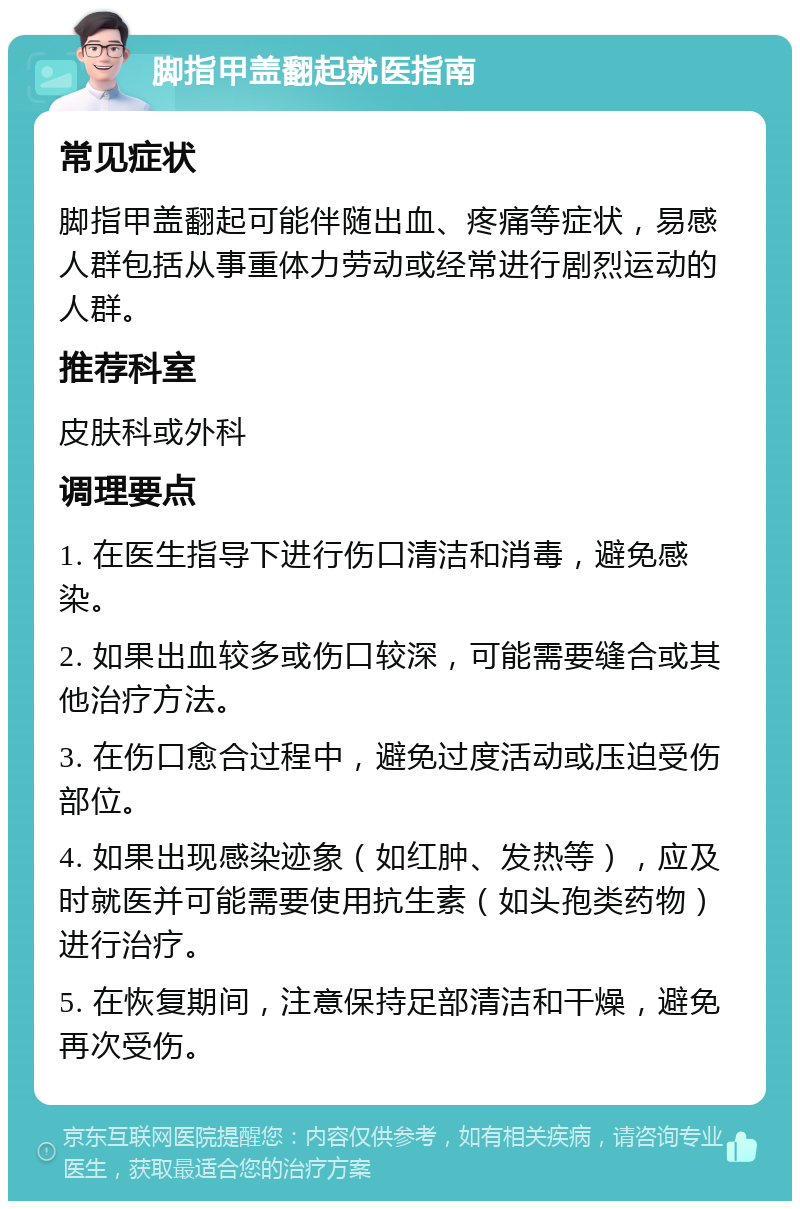 脚指甲盖翻起就医指南 常见症状 脚指甲盖翻起可能伴随出血、疼痛等症状，易感人群包括从事重体力劳动或经常进行剧烈运动的人群。 推荐科室 皮肤科或外科 调理要点 1. 在医生指导下进行伤口清洁和消毒，避免感染。 2. 如果出血较多或伤口较深，可能需要缝合或其他治疗方法。 3. 在伤口愈合过程中，避免过度活动或压迫受伤部位。 4. 如果出现感染迹象（如红肿、发热等），应及时就医并可能需要使用抗生素（如头孢类药物）进行治疗。 5. 在恢复期间，注意保持足部清洁和干燥，避免再次受伤。