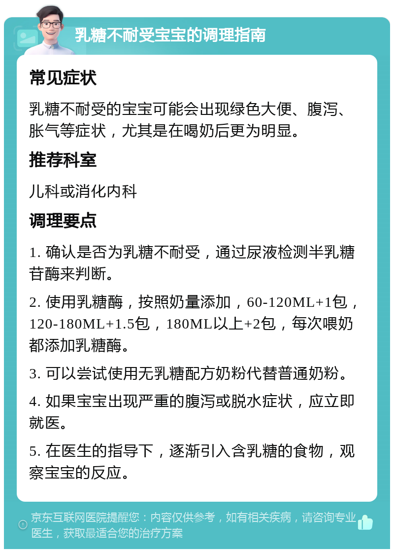 乳糖不耐受宝宝的调理指南 常见症状 乳糖不耐受的宝宝可能会出现绿色大便、腹泻、胀气等症状，尤其是在喝奶后更为明显。 推荐科室 儿科或消化内科 调理要点 1. 确认是否为乳糖不耐受，通过尿液检测半乳糖苷酶来判断。 2. 使用乳糖酶，按照奶量添加，60-120ML+1包，120-180ML+1.5包，180ML以上+2包，每次喂奶都添加乳糖酶。 3. 可以尝试使用无乳糖配方奶粉代替普通奶粉。 4. 如果宝宝出现严重的腹泻或脱水症状，应立即就医。 5. 在医生的指导下，逐渐引入含乳糖的食物，观察宝宝的反应。