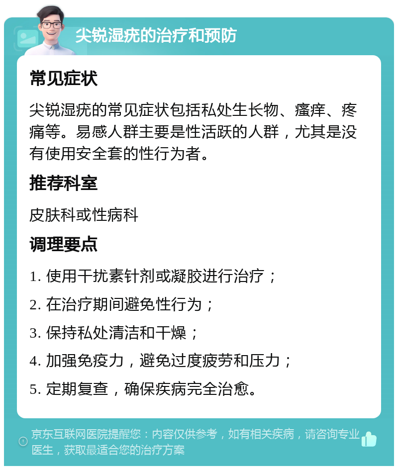 尖锐湿疣的治疗和预防 常见症状 尖锐湿疣的常见症状包括私处生长物、瘙痒、疼痛等。易感人群主要是性活跃的人群，尤其是没有使用安全套的性行为者。 推荐科室 皮肤科或性病科 调理要点 1. 使用干扰素针剂或凝胶进行治疗； 2. 在治疗期间避免性行为； 3. 保持私处清洁和干燥； 4. 加强免疫力，避免过度疲劳和压力； 5. 定期复查，确保疾病完全治愈。